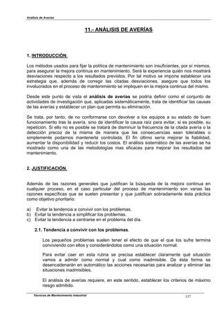 Análisis de Averías
Técnicas de Mantenimiento Industrial 157
11.- ANÁLISIS DE AVERÍAS
1. INTRODUCCIÓN.
Los métodos usados para fijar la política de mantenimiento son insuficientes, por sí mismos,
para asegurar la mejora continua en mantenimiento. Será la experiencia quién nos mostrará
desviaciones respecto a los resultados previstos. Por tal motivo se impone establecer una
estrategia que, además de corregir las citadas desviaciones, asegure que todos los
involucrados en el proceso de mantenimiento se impliquen en la mejora continua del mismo.
Desde este punto de vista el análisis de averías se podría definir como el conjunto de
actividades de investigación que, aplicadas sistemáticamente, trata de identificar las causas
de las averías y establecer un plan que permita su eliminación.
Se trata, por tanto, de no conformarse con devolver a los equipos a su estado de buen
funcionamiento tras la avería, sino de identificar la causa raíz para evitar, si es posible, su
repetición. Si ello no es posible se tratará de disminuir la frecuencia de la citada avería o la
detección precoz de la misma de manera que las consecuencias sean tolerables o
simplemente podamos mantenerla controlada. El fin último sería mejorar la fiabilidad,
aumentar la disponibilidad y reducir los costos. El análisis sistemático de las averías se ha
mostrado como una de las metodologías mas eficaces para mejorar los resultados del
mantenimiento.
2. JUSTIFICACIÓN.
Además de las razones generales que justifican la búsqueda de la mejora continua en
cualquier proceso, en el caso particular del proceso de mantenimiento son varias las
razones específicas que se suelen presentar y que justifican sobradamente ésta práctica
como objetivo prioritario:
a) Evitar la tendencia a convivir con los problemas.
b) Evitar la tendencia a simplificar los problemas.
c) Evitar la tendencia a centrarse en el problema del día.
2.1. Tendencia a convivir con los problemas.
Los pequeños problemas suelen tener el efecto de que el que los sufre termina
conviviendo con ellos y considerándolos como una situación normal.
Para evitar caer en esta rutina se precisa establecer claramente qué situación
vamos a admitir como normal y cual como inadmisible. De ésta forma se
desencadenarán en automático las acciones necesarias para analizar y eliminar las
situaciones inadmisibles.
El análisis de averías requiere, en este sentido, establecer los criterios de máximo
riesgo admitido.
 
