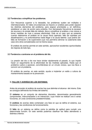 Análisis de Averías
Técnicas de Mantenimiento Industrial 158
2.2 Tendencias a simplificar los problemas.
Con frecuencia superior a lo deseable, los problemas suelen ser múltiples e
interrelacionados. En tales circunstancias se impone un análisis para poder separar
los distintos elementos del problema, para asignar prioridades y, en definitiva,
establecer un plan de acción para evitarlos. Con demasiada!frecuencia la escasez
de recursos o la simple falta de método, lleva a simplificar el análisis y nos induce a
tomar medidas de nula o escasa efectividad. Este es el caso que se presenta
cuando detenemos el análisis en la causa física (ejemplo: fallo de cojinetes por
desalineación) y no profundizamos hasta llegar a la causa latente ( que podría ser:
falta de formación o de supervisión) que nos permitiría eliminar no solamente éste
caso sino otros concatenados con la misma causa.
El análisis de averías permite en este sentido, aprovechar excelentes oportunidades
de mejoras de todo tipo.
2.3 Tendencia a centrarse en el problema del día.
La presión del día a día nos hace olvidar rápidamente el pasado, lo que impide
hacer un seguimiento de la efectividad de las medidas aplicadas. Hasta que el
problema vuelve a aparecer, convirtiéndose en un círculo vicioso, que nos lleva a
convivir con el problema.
El análisis de averías, en este sentido, ayuda a implantar un estilo o cultura de
mantenimiento basado en la prevención.
3. FALLOS Y AVERÍAS DE LOS SISTEMAS.
Antes de proceder al análisis de averías hay que delimitar el alcance del mismo. Esto
se consigue definiendo los límites del sistema.
El sistema es un conjunto de elementos discretos, denominados generalmente
componentes, interconectados o en interacción, cuya misión es realizar una ó varias
funciones, en unas condiciones predeterminadas.
El análisis de averías debe contemplar una fase en que se defina el sistema, sus
funciones y las condiciones de funcionamiento.
El fallo de un sistema se define como la pérdida de aptitud para cumplir una
determinada función. En este sentido podemos clasificar los fallos atendiendo a
distintos criterios:
 