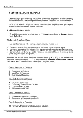 Análisis de Averías
4. MÉTODO DE ANÁLISIS DE AVERÍAS.
La metodología para análisis y solución de problemas, en general, es muy variada y
suele ser adoptada y adaptada por cada empresa en función de sus peculiaridades.
Haciendo un análisis comparativo de las más habituales, se puede decir que hay dos
aspectos fundamentales en los que coinciden:
4.1. El recorrido del proceso.
El análisis debe centrarse primero en el Problema, segundo en la Causa y tercero
en la Solución.
4.2. La metodología a utilizar.
Las condiciones que debe reunir para garantizar su eficacia son:
! Estar bien estructurada, de forma que se desarrolle según un orden lógico.
! Ser rígida, de manera que no dé opción a pasar por alto ninguna etapa fundamental.
! Ser completa, es decir, que cada etapa sea imprescindible por sí misma y como
punto de partida para la siguiente.
Teniendo en cuenta estos aspectos fundamentales (4.1 y 4.2) y las condiciones
indicadas anteriormente (2.1, 2.2, 2.3) proponemos un Método Sistemático de Análisis
de Averías, estructurado en cuatro fases y diez etapas o pasos:
Fase A: Concretar el Problema
1. Seleccionar el Sistema
2. Identificar el Problema
3. Cuantificar el Problema
Fase B: Determinar las Causas
4. Enumerar las Causas
5. Clasificar y Jerarquizar las Causas
6. Cuantificar las Causas
7. Seleccionar una Causa
Fase C: Elaborar la solución
8. Proponer y Cuantificar Soluciones
9. Seleccionar y Elaborar una Solución
Fase D: Presentar la Propuesta
10. Formular y Presentar una Propuesta de Solución
Técnicas de Mantenimiento Industrial 160
 