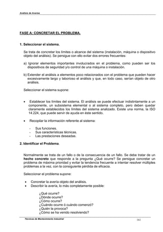 Análisis de Averías
Técnicas de Mantenimiento Industrial 161
FASE A: CONCRETAR EL PROBLEMA.
1. Seleccionar el sistema.
Se trata de concretar los límites o alcance del sistema (instalación, máquina o dispositivo
objeto del análisis). Se persigue con ello evitar dos errores frecuentes:
a) Ignorar elementos importantes involucrados en el problema, como pueden ser los
dispositivos de seguridad y/o control de una máquina o instalación.
b) Extender el análisis a elementos poco relacionados con el problema que pueden hacer
excesivamente largo y laborioso el análisis y que, en todo caso, serían objeto de otro
análisis.
Seleccionar el sistema supone:
! Establecer los límites del sistema. El análisis se puede efectuar indistintamente a un
componente, un subsistema elemental o al sistema completo, pero deben quedar
claramente establecidos los límites del sistema analizado. Existe una norma, la ISO
14.224, que puede servir de ayuda en éste sentido.
! Recopilar la información referente al sistema:
- Sus funciones.
- Sus características técnicas.
- Las prestaciones deseadas.
2. Identificar el Problema.
Normalmente se trata de un fallo o de la consecuencia de un fallo. Se debe tratar de un
hecho concreto que responde a la pregunta ¿Qué ocurre? Se persigue concretar un
problema de máxima prioridad y evitar la tendencia frecuente a intentar resolver múltiples
problemas a la vez, con la consiguiente pérdida de eficacia.
Seleccionar el problema supone:
! Concretar la avería objeto del análisis.
! Describir la avería, lo más completamente posible:
¿Qué ocurre?
¿Dónde ocurre?
¿Cómo ocurre?
¿Cuándo ocurre ó cuándo comenzó?
¿Quién la provoca?
¿Cómo se ha venido resolviendo?
 