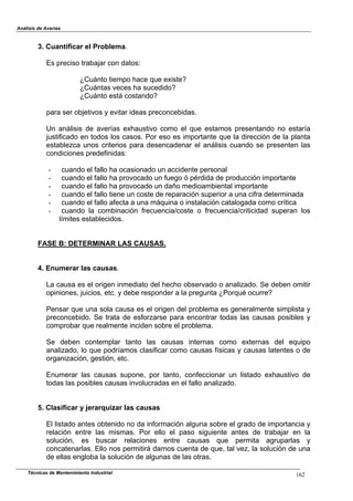 Análisis de Averías
Técnicas de Mantenimiento Industrial 162
3. Cuantificar el Problema.
Es preciso trabajar con datos:
¿Cuánto tiempo hace que existe?
¿Cuántas veces ha sucedido?
¿Cuánto está costando?
para ser objetivos y evitar ideas preconcebidas.
Un análisis de averías exhaustivo como el que estamos presentando no estaría
justificado en todos los casos. Por eso es importante que la dirección de la planta
establezca unos criterios para desencadenar el análisis cuando se presenten las
condiciones predefinidas:
- cuando el fallo ha ocasionado un accidente personal
- cuando el fallo ha provocado un fuego ó pérdida de producción importante
- cuando el fallo ha provocado un daño medioambiental importante
- cuando el fallo tiene un coste de reparación superior a una cifra determinada
- cuando el fallo afecta a una máquina o instalación catalogada como crítica
- cuando la combinación frecuencia/coste o frecuencia/criticidad superan los
límites establecidos.
FASE B: DETERMINAR LAS CAUSAS.
4. Enumerar las causas.
La causa es el origen inmediato del hecho observado o analizado. Se deben omitir
opiniones, juicios, etc. y debe responder a la pregunta ¿Porqué ocurre?
Pensar que una sola causa es el origen del problema es generalmente simplista y
preconcebido. Se trata de esforzarse para encontrar todas las causas posibles y
comprobar que realmente inciden sobre el problema.
Se deben contemplar tanto las causas internas como externas del equipo
analizado, lo que podríamos clasificar como causas físicas y causas latentes o de
organización, gestión, etc.
Enumerar las causas supone, por tanto, confeccionar un listado exhaustivo de
todas las posibles causas involucradas en el fallo analizado.
5. Clasificar y jerarquizar las causas
El listado antes obtenido no da información alguna sobre el grado de importancia y
relación entre las mismas. Por ello el paso siguiente antes de trabajar en la
solución, es buscar relaciones entre causas que permita agruparlas y
concatenarlas. Ello nos permitirá darnos cuenta de que, tal vez, la solución de una
de ellas engloba la solución de algunas de las otras.
 