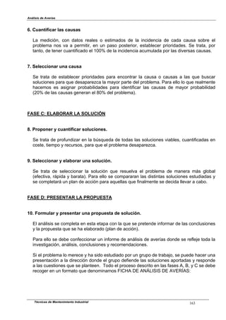 Análisis de Averías
Técnicas de Mantenimiento Industrial 163
6. Cuantificar las causas
La medición, con datos reales o estimados de la incidencia de cada causa sobre el
problema nos va a permitir, en un paso posterior, establecer prioridades. Se trata, por
tanto, de tener cuantificado el 100% de la incidencia acumulada por las diversas causas.
7. Seleccionar una causa
Se trata de establecer prioridades para encontrar la causa o causas a las que buscar
soluciones para que desaparezca la mayor parte del problema. Para ello lo que realmente
hacemos es asignar probabilidades para identificar las causas de mayor probabilidad
(20% de las causas generan el 80% del problema).
FASE C: ELABORAR LA SOLUCIÓN
8. Proponer y cuantificar soluciones.
Se trata de profundizar en la búsqueda de todas las soluciones viables, cuantificadas en
coste, tiempo y recursos, para que el problema desaparezca.
9. Seleccionar y elaborar una solución.
Se trata de seleccionar la solución que resuelva el problema de manera más global
(efectiva, rápida y barata). Para ello se compararan las distintas soluciones estudiadas y
se completará un plan de acción para aquellas que finalmente se decida llevar a cabo.
FASE D: PRESENTAR LA PROPUESTA
10. Formular y presentar una propuesta de solución.
El análisis se completa en esta etapa con la que se pretende informar de las conclusiones
y la propuesta que se ha elaborado (plan de acción).
Para ello se debe confeccionar un informe de análisis de averías donde se refleje toda la
investigación, análisis, conclusiones y recomendaciones.
Si el problema lo merece y ha sido estudiado por un grupo de trabajo, se puede hacer una
presentación a la dirección donde el grupo defiende las soluciones aportadas y responde
a las cuestiones que se planteen. Todo el proceso descrito en las fases A, B, y C se debe
recoger en un formato que denominamos FICHA DE ANÁLISIS DE AVERÍAS:
 