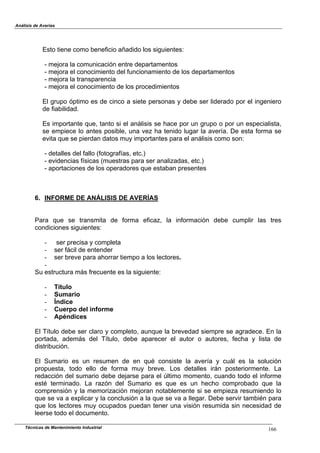 Análisis de Averías
Técnicas de Mantenimiento Industrial 166
Esto tiene como beneficio añadido los siguientes:
- mejora la comunicación entre departamentos
- mejora el conocimiento del funcionamiento de los departamentos
- mejora la transparencia
- mejora el conocimiento de los procedimientos
El grupo óptimo es de cinco a siete personas y debe ser liderado por el ingeniero
de fiabilidad.
Es importante que, tanto si el análisis se hace por un grupo o por un especialista,
se empiece lo antes posible, una vez ha tenido lugar la avería. De esta forma se
evita que se pierdan datos muy importantes para el análisis como son:
- detalles del fallo (fotografías, etc.)
- evidencias físicas (muestras para ser analizadas, etc.)
- aportaciones de los operadores que estaban presentes
6. INFORME DE ANÁLISIS DE AVERÍAS
Para que se transmita de forma eficaz, la información debe cumplir las tres
condiciones siguientes:
- ser precisa y completa
- ser fácil de entender
- ser breve para ahorrar tiempo a los lectores.
-
Su estructura más frecuente es la siguiente:
- Título
- Sumario
- Índice
- Cuerpo del informe
- Apéndices
El Título debe ser claro y completo, aunque la brevedad siempre se agradece. En la
portada, además del Título, debe aparecer el autor o autores, fecha y lista de
distribución.
El Sumario es un resumen de en qué consiste la avería y cuál es la solución
propuesta, todo ello de forma muy breve. Los detalles irán posteriormente. La
redacción del sumario debe dejarse para el último momento, cuando todo el informe
esté terminado. La razón del Sumario es que es un hecho comprobado que la
comprensión y la memorización mejoran notablemente si se empieza resumiendo lo
que se va a explicar y la conclusión a la que se va a llegar. Debe servir también para
que los lectores muy ocupados puedan tener una visión resumida sin necesidad de
leerse todo el documento.
 