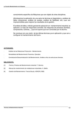 La Función Mantenimiento en la Empresa
Técnicas de Mantenimiento Industrial 12
conocimiento específico de Máquinas que son objeto de otras disciplinas.
Afrontaremos la aplicación de una serie de técnicas al diagnóstico y análisis de
fallos (vibraciones, análisis de aceites, análisis de fiabilidad, etc.) que son
imprescindibles para mejorar los resultados de la gestión.
El análisis de fallos, método general de aplicación en mantenimiento industrial, se
aplicará a un tipo de maquinaria concreto: las máquinas de procesos (bombas,
compresores, turbinas,...) que se supone que son conocidas por el alumno.
Se concluye con una visión de las últimas técnicas ya en aplicación y que van a
configurar el mantenimiento del futuro.
ACTIVIDADES.
. Análisis de las Relaciones Producción - Mantenimiento.
. Rentabilidad del Mantenimiento Preventivo. Ejemplos.
. Centralización/Descentralización del Mantenimiento. Análisis crítico de estructuras diversas.
BIBLIOGRAFÍA.
[1] -Teoría y Práctica del Mantenimiento industrial. F. Monchy.
[2] -Manual de mantenimiento de instalaciones industriales. A. Baldin.
[4] -Gestión del Mantenimiento. Francis Boucly. AENOR (1998)
 