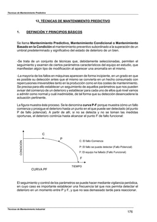 Técnicas de Mantenimiento Predictivo
12. TÉCNICAS DE MANTENIMIENTO PREDICTIVO
1. DEFINICIÓN Y PRINCIPIOS BÁSICOS
Se llama Mantenimiento Predictivo, Mantenimiento Condicional o Mantenimiento
Basado en la Condición el mantenimiento preventivo subordinado a la superación de un
umbral predeterminado y significativo del estado de deterioro de un bien.
-Se trata de un conjunto de técnicas que, debidamente seleccionadas, permiten el
seguimiento y examen de ciertos parámetros característicos del equipo en estudio, que
manifiestan algún tipo de modificación al aparecer una anomalía en el mismo.
-La mayoría de los fallos en máquinas aparecen de forma incipiente, en un grado en que
es posible su detección antes que el mismo se convierta en un hecho consumado con
repercusiones irreversibles tanto en la producción como en los costes de mantenimiento.
Se precisa para ello establecer un seguimiento de aquellos parámetros que nos pueden
avisar del comienzo de un deterioro y establecer para cada uno de ellos qué nivel vamos
a admitir como normal y cuál inadmisible, de tal forma que su detección desencadene la
actuación pertinente.
La figura muestra éste proceso. Se le denomina curva P-F porque muestra cómo un fallo
comienza y prosigue el deterioro hasta un punto en el que puede ser detectado (el punto
P de fallo potencial). A partir de allí, si no se detecta y no se toman las medidas
oportunas, el deterioro continúa hasta alcanzar el punto F de fallo funcional:
!
F
F: El equipo ha fallado (Fallo Funcional)
CONDICIÓN
TIEMPO
C: El fallo Comienza
P: El fallo se puede detectar (Fallo Potencial)
!
!
C
P
CURVA PF
El seguimiento y control de los parámetros se puede hacer mediante vigilancia periódica,
en cuyo caso es importante establecer una frecuencia tal que nos permita detectar el
deterioro en un momento entre P y F, y que no sea demasiado tarde para reaccionar.
Técnicas de Mantenimiento Industrial
176
 