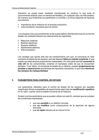 Técnicas de Mantenimiento Predictivo
Técnicas de Mantenimiento Industrial
177
Asimismo se puede hacer mediante monitorizado en continuo lo que evita el
inconveniente anterior, pero no siempre es factible y, en cualquier caso, es más costoso.
De manera que finalmente los parámetros a controlar y la forma depende de factores
económicos:
! importancia de la máquina en el proceso productivo
! instrumentación necesaria para el control
-Los equipos a los que actualmente se les puede aplicar distintas técnicas de control de
estado con probada eficacia son básicamente los siguientes:
! Máquinas rotativas
! Motores eléctricos
! Equipos estáticos
! Aparamenta eléctrica
! Instrumentación
Las ventajas que aporta este tipo de mantenimiento son que, al conocerse en todo
momento el estado de los equipos, permite detectar fallos en estado incipiente, lo que
impide que éste alcance proporciones indeseables. Por otra parte permite aumentar la
vida útil de los componentes, evitando el reemplazo antes de que se encuentren
dañados. Y por último, al conocerse el estado de un defecto, pueden programarse las
paradas y reparaciones previéndose los repuestos necesarios, lo que hace disminuir
los tiempos de indisponibilidad.
2. PARÁMETROS PARA CONTROL DE ESTADO
Los parámetros utilizados para el control de estado de los equipos son aquellas
magnitudes físicas susceptibles de experimentar algún tipo de modificación repetitiva
en su valor, cuando varía el estado funcional de la máquina.
Existen muchos parámetros que se pueden utilizar con este fin, siempre que se cumplan
las condiciones expresadas:
! que sea sensible a un defecto concreto
! que se modifica como consecuencia de la aparición de alguna
anomalía
! que se repite siempre de la misma forma
 