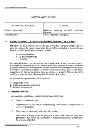 Técnicas de Mantenimiento Predictivo
Técnicas de Mantenimiento Industrial
180
EQUIPOS ELECTRÓNICOS
PARÁMETRO INDICADOR TÉCNICAS
!Función o respuesta !Medidas eléctricas, simulación, sistemas
expertos
!Calentamiento !Avisos sonoros, termografía
3.- ESTABLECIMIENTO DE UN SISTEMA DE MANTENIMIENTO PREDICTIVO
El fundamento del mantenimiento predictivo es la medida y valoración periódica de una
serie de variables de estado (parámetros de control) lo que implica el manejo de una
ingente cantidad de datos que requieren medios:
! Físicos (hardware)
! De gestión (software)
! Humanos
Los medios físicos son los instrumentos de medida y los de captura y registro de datos.
Los programas de gestión informáticos manejan los datos captados elaborando informes
y gráficos de evolución. Finalmente los medios humanos incluyen el personal que hace
las medidas rutinarias, que deben ser profesionales cualificados y con conocimientos
específicos del tipo de equipos a tratar y, además, el personal técnico altamente
cualificado capaz de desarrollar análisis y diagnóstico de averías.
La implantación requiere unos pasos sucesivos:
1. Preparación inicial
2. Implantación propiamente dicha
3. Revisión de resultados
1 Preparación inicial
La preparación inicial supone desarrollar las siguientes tareas:
1.1 Definición de las máquinas:
-Identificación, estudio, de sus características y calificación de su importancia en
el proceso productivo.
1.2 Determinar los parámetros y técnicas de medidas
-Para cada máquina crítica en particular y para cada familia de máquinas
genéricas se determinan los parámetros y técnicas más adecuados a utilizar para
llevar a cabo el control.
 