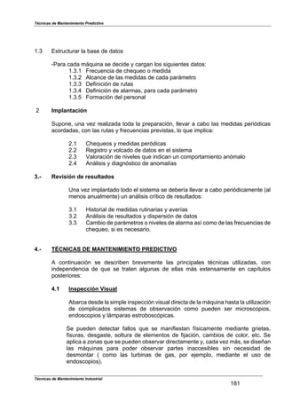 Técnicas de Mantenimiento Predictivo
Técnicas de Mantenimiento Industrial
181
1.3 Estructurar la base de datos
-Para cada máquina se decide y cargan los siguientes datos:
1.3.1 Frecuencia de chequeo o medida
1.3.2 Alcance de las medidas de cada parámetro
1.3.3 Definición de rutas
1.3.4 Definición de alarmas, para cada parámetro
1.3.5 Formación del personal
2 Implantación
Supone, una vez realizada toda la preparación, llevar a cabo las medidas periódicas
acordadas, con las rutas y frecuencias previstas, lo que implica:
2.1 Chequeos y medidas peródicas
2.2 Registro y volcado de datos en el sistema
2.3 Valoración de niveles que indican un comportamiento anómalo
2.4 Análisis y diagnóstico de anomalías
3.- Revisión de resultados
Una vez implantado todo el sistema se debería llevar a cabo periódicamente (al
menos anualmente) un análisis crítico de resultados:
3.1 Historial de medidas rutinarias y averías
3.2 Análisis de resultados y dispersión de datos
3.3 Cambio de parámetros o niveles de alarma así como de las frecuencias de
chequeo, si es necesario.
4.- TÉCNICAS DE MANTENIMIENTO PREDICTIVO
A continuación se describen brevemente las principales técnicas utilizadas, con
independencia de que se traten algunas de ellas más extensamente en capítulos
posteriores:
4.1 Inspección Visual
Abarca desde la simple inspección visual directa de la máquina hasta la utilización
de complicados sistemas de observación como pueden ser microscopios,
endoscopios y lámparas estroboscópicas.
Se pueden detectar fallos que se manifiestan físicamente mediante grietas,
fisuras, desgaste, soltura de elementos de fijación, cambios de color, etc. Se
aplica a zonas que se pueden observar directamente y, cada vez más, se diseñan
las máquinas para poder observar partes inaccesibles sin necesidad de
desmontar ( como las turbinas de gas, por ejemplo, mediante el uso de
endoscopios).
 