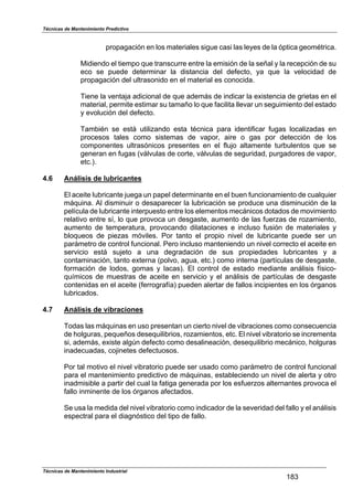 Técnicas de Mantenimiento Predictivo
Técnicas de Mantenimiento Industrial
183
propagación en los materiales sigue casi las leyes de la óptica geométrica.
Midiendo el tiempo que transcurre entre la emisión de la señal y la recepción de su
eco se puede determinar la distancia del defecto, ya que la velocidad de
propagación del ultrasonido en el material es conocida.
Tiene la ventaja adicional de que además de indicar la existencia de grietas en el
material, permite estimar su tamaño lo que facilita llevar un seguimiento del estado
y evolución del defecto.
También se está utilizando esta técnica para identificar fugas localizadas en
procesos tales como sistemas de vapor, aire o gas por detección de los
componentes ultrasónicos presentes en el flujo altamente turbulentos que se
generan en fugas (válvulas de corte, válvulas de seguridad, purgadores de vapor,
etc.).
4.6 Análisis de lubricantes
El aceite lubricante juega un papel determinante en el buen funcionamiento de cualquier
máquina. Al disminuir o desaparecer la lubricación se produce una disminución de la
película de lubricante interpuesto entre los elementos mecánicos dotados de movimiento
relativo entre sí, lo que provoca un desgaste, aumento de las fuerzas de rozamiento,
aumento de temperatura, provocando dilataciones e incluso fusión de materiales y
bloqueos de piezas móviles. Por tanto el propio nivel de lubricante puede ser un
parámetro de control funcional. Pero incluso manteniendo un nivel correcto el aceite en
servicio está sujeto a una degradación de sus propiedades lubricantes y a
contaminación, tanto externa (polvo, agua, etc.) como interna (partículas de desgaste,
formación de lodos, gomas y lacas). El control de estado mediante análisis físico-
químicos de muestras de aceite en servicio y el análisis de partículas de desgaste
contenidas en el aceite (ferrografía) pueden alertar de fallos incipientes en los órganos
lubricados.
4.7 Análisis de vibraciones
Todas las máquinas en uso presentan un cierto nivel de vibraciones como consecuencia
de holguras, pequeños desequilibrios, rozamientos, etc. El nivel vibratorio se incrementa
si, además, existe algún defecto como desalineación, desequilibrio mecánico, holguras
inadecuadas, cojinetes defectuosos.
Por tal motivo el nivel vibratorio puede ser usado como parámetro de control funcional
para el mantenimiento predictivo de máquinas, estableciendo un nivel de alerta y otro
inadmisible a partir del cual la fatiga generada por los esfuerzos alternantes provoca el
fallo inminente de los órganos afectados.
Se usa la medida del nivel vibratorio como indicador de la severidad del fallo y el análisis
espectral para el diagnóstico del tipo de fallo.
 
