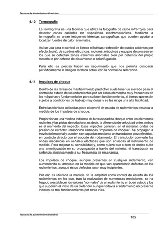 Técnicas de Mantenimiento Predictivo
Técnicas de Mantenimiento Industrial
185
4.10 Termografía
La termografía es una técnica que utiliza la fotografía de rayos infrarrojos para
detectar zonas calientes en dispositivos electromecánicos. Mediante la
termografía se crean imágenes térmicas cartográficas que pueden ayudar a
localizar fuentes de calor anómalas.
Así se usa para el control de líneas eléctricas (detección de puntos calientes por
efecto Joule), de cuadros eléctricos, motores, máquinas y equipos de proceso en
los que se detectan zonas calientes anómalas bien por defectos del propio
material o por defecto de aislamiento o calorifugación.
Para ello es preciso hacer un seguimiento que nos permita comparar
periódicamente la imagen térmica actual con la normal de referencia.
4.11 Impulsos de choque
Dentro de las tareas de mantenimiento predictivo suele tener un elevado peso el
control de estado de los rodamientos por ser éstos elementos muy frecuentes en
las máquinas y fundamentales para su buen funcionamiento, al tiempo que están
sujetos a condiciones de trabajo muy duras y se les exige una alta fiabilidad.
Entre las técnicas aplicadas para el control de estado de rodamientos destaca la
medida de los impulsos de choque.
Proporcionan una medida indirecta de la velocidad de choque entre los elementos
rodantes y las pistas de rodadura, es decir, la diferencia de velocidad entre ambos
es el momento del impacto. Esos impactos generan, en el material, ondas de
presión de carácter ultrasónico llamadas “impulsos de choque”. Se propagan a
través del material y pueden ser captadas mediante un transductor piezoeléctrico,
en contacto directo con el soporte del rodamiento. El transductor convierte las
ondas mecánicas en señales eléctricas que son enviadas al instrumento de
medida. Para mejorar su sensibilidad y, como quiera que el tren de ondas sufre
una amortiguación en su propagación a través del material, el transductor se
sintoniza eléctricamente a su frecuencia de resonancia.
Los impulsos de choque, aunque presentes en cualquier rodamiento, van
aumentando su amplitud en la medida en que van apareciendo defectos en los
rodamientos, aunque éstos defectos sean muy incipientes.
Por ello es utilizada la medida de la amplitud como control de estado de los
rodamientos en los que, tras la realización de numerosas mediciones, se ha
llegado a establecer los valores “normales” de un rodamiento en buen estado y los
que suponen el inicio de un deterioro aunque todavía el rodamiento no presente
indicios de mal funcionamiento por otras vías.
 