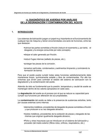 Diagnóstico de Averías por Análisis de la Degradación y Contaminación del Aceite
Técnicas de Mantenimiento Industrial
!"#
13. DIAGNÓSTICO DE AVERÍAS POR ANÁLISIS
DE LA DEGRADACIÓN Y CONTAMINACIÓN DEL ACEITE
$
$
$
1. INTRODUCCIÓN
$
$
%&'$'(')*+,'$-*$./01(2,2(34$5/*6,4$/4$7,7*.$+/8$(+7&1),4)*$*4$*.$9/42(&4,+(*4)&$-*$
2/,.:/(*1$)(7&$-*$+;:/(4,$8$)(*4*4$*42&+*4-,-,'$/4,$'*1(*$-*$9/42(&4*'<$*4)1*$.,'$
:/*$-*'),2,4=$
$
!./01(2,1$.,'$7,1)*'$'&+*)(-,'$,$91(22(34$>1*-/2(1$*.$1&?,+(*4)&$8<$7&1$),4)&<$$$*.$$
$-*'6,')*$8$.,$*4*16@,$2&4'/+(-,$7&1$*')*$2&42*7)&AB$
$
!-('(7,1$*.$2,.&1$6*4*1,-&$7&1$91(22(34B$
$
!1*-/2(1$9/6,'$(4)*14,'$>'*..,-&$-*$7(*?,'<$*)2BAB$
$
!71&)*6*1$.,'$7(*?,'$-*$.,$2&11&'(34B$
$
!,11,')1,1$7,1)@2/.,'<$2&4-*4',-&'$8$'*-(+*4)&'$.(+7(,4-&$8$2&4)1&.,4-&$.,$
$9&1+,2(34$-*$0,11&'B$
$
C,1,$ :/*$ *.$ ,2*()*$ 7/*-,$ 2/+7.(1$ )&-,'$ *'),'$ 9/42(&4*'$ ',)('9,2)&1(,+*4)*$ -*0*$
+,4)*4*1'*$ .(+7(&<$ :/@+(2,+*4)*$ *'),0.*$ 8$ .(01*$ -*$ 2&4),+(4,4)*'B$ C&1$ *..&$ .&'$
'@4)&+,'$ :/*$ '(1D*4$ 7,1,$ 2&4)1&.,1$ *.$ *'),-&$ -*.$ '(')*+,$ -*$ ./01(2,2(34$ '&4$ .,$
-*61,-,2(34$8$.,$2&4),+(4,2(34$-*.$,2*()*B$
$
E-*+;'$-*$F')&$*'$9/4-,+*4),.$:/*$.,$71*'(34<$)*+7*1,)/1,$8$2,/-,.$-*$,2*()*$'*$
+,4)*46,4$-*4)1&$-*$.&'$D,.&1*'$,71&7(,-&'$*4$2,-,$2,'&B$
$
%,$degradación$-*.$,2*()*$*'$*.$71&2*'&$7&1$*.$:/*$'*$1*-/2*$'/$2,7,2(-,-$7,1,$
2/+7.(1$'/'$9/42(&4*'$7&1$,.)*1,2(34$-*$'/'$71&7(*-,-*'B$
$
%,$contaminación$-*.$,2*()*$'*$-*0*$,$.,$71*'*42(,$-*$'/'),42(,'$*G)1,H,'<$),4)&$$$$
7&1$2,/','$*G)*14,'$2&+&$(4)*14,'=$
$
!*.*+*4)&'$+*);.(2&'<$71&2*-*4)*'$-*$-*'6,')*$-*$7(*?,'$'&+*)(-,'$,$91(22(34$
$$8$:/*$71&-/2*4$,$'/$D*?$-*'6,')*$,01,'(D&B$
$
!3G(-&'$+*);.(2&'<$71&2*-*4)*'$-*$.,$&G(-,2(34$-*$7(*?,'$8$-*'6,')*$-*$.,'$
$$+('+,'$:/*$&1(6(4,4$(6/,.+*4)*$-*'6,')*$,01,'(D&B$
$
!C&.D&$8$&)1,'$(+7/1*?,'$:/*$'*$(4)1&-/2*4$*4$*.$'(')*+,$-*$./01(2,2(34$8$
$71&2*-*4$-*.$+*-(&$*G)*1(&1$>9(.)1&'$1&)&'<$&1(9(2(&'<$1*'7(1,-*1&'<$*)2BA$
$
"
 