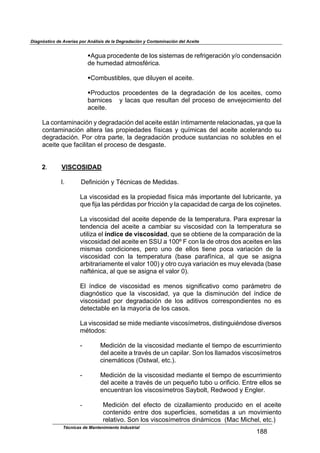 Diagnóstico de Averías por Análisis de la Degradación y Contaminación del Aceite
Técnicas de Mantenimiento Industrial
!""
"
!E6/,$71&2*-*4)*$-*$.&'$'(')*+,'$-*$1*91(6*1,2(34$8I&$2&4-*4',2(34$
-*$J/+*-,-$,)+&'9F1(2,B$
$
!K&+0/')(0.*'<$:/*$-(./8*4$*.$,2*()*B$
$
!C1&-/2)&'$ 71&2*-*4)*'$ -*$ .,$ -*61,-,2(34$ -*$ .&'$ ,2*()*'<$ 2&+&$
0,14(2*'$$$8$.,2,'$:/*$1*'/.),4$-*.$71&2*'&$-*$*4D*5*2(+(*4)&$-*.$
,2*()*B$
$
%,$2&4),+(4,2(34$8$-*61,-,2(34$-*.$,2*()*$*');4$@4)(+,+*4)*$1*.,2(&4,-,'<$8,$:/*$.,$
2&4),+(4,2(34$,.)*1,$.,'$71&7(*-,-*'$9@'(2,'$8$:/@+(2,'$-*.$,2*()*$,2*.*1,4-&$'/$
-*61,-,2(34B$C&1$&)1,$7,1)*<$.,$-*61,-,2(34$71&-/2*$'/'),42(,'$4&$'&./0.*'$*4$*.$
,2*()*$:/*$9,2(.(),4$*.$71&2*'&$-*$-*'6,')*B$
$
$
2B$ VISCOSIDAD
$
LB$ M*9(4(2(34$8$NF24(2,'$-*$O*-(-,'B$
$
%,$D('2&'(-,-$*'$.,$71&7(*-,-$9@'(2,$+;'$(+7&1),4)*$-*.$./01(2,4)*<$8,$
:/*$9(5,$.,'$7F1-(-,'$7&1$91(22(34$8$.,$2,7,2(-,-$-*$2,16,$-*$.&'$2&5(4*)*'B$
$
%,$D('2&'(-,-$-*.$,2*()*$-*7*4-*$-*$.,$)*+7*1,)/1,B$C,1,$*G71*',1$.,$
)*4-*42(,$-*.$,2*()*$,$2,+0(,1$'/$D('2&'(-,-$2&4$.,$)*+7*1,)/1,$'*$
/)(.(?,$*.$índice de viscosidad<$:/*$'*$&0)(*4*$-*$.,$2&+7,1,2(34$-*$.,$
D('2&'(-,-$-*.$,2*()*$*4$PPQ$,$!RRS$T$2&4$.,$-*$&)1&'$-&'$,2*()*'$*4$.,'$
+('+,'$ 2&4-(2(&4*'<$ 7*1&$ /4&$ -*$ *..&'$ )(*4*$ 7&2,$ D,1(,2(34$ -*$ .,$
D('2&'(-,-$ 2&4$ .,$ )*+7*1,)/1,$ >0,'*$ 7,1,9@4(2,<$ ,.$ :/*$ '*$ ,'(64,$
,10()1,1(,+*4)*$*.$D,.&1$!RRA$8$&)1&$2/8,$D,1(,2(34$*'$+/8$*.*D,-,$>0,'*$
4,9)F4(2,<$,.$:/*$'*$,'(64,$*.$D,.&1$RAB$
$
U.$ @4-(2*$ -*$ D('2&'(-,-$ *'$ +*4&'$ '(64(9(2,)(D&$ 2&+&$ 7,1;+*)1&$ -*$
-(,643')(2&$ :/*$ .,$ D('2&'(-,-<$ 8,$ :/*$ .,$ -('+(4/2(34$ -*.$ @4-(2*$ -*$
D('2&'(-,-$ 7&1$ -*61,-,2(34$ -*$ .&'$ ,-()(D&'$ 2&11*'7&4-(*4)*'$ 4&$ *'$
-*)*2),0.*$*4$.,$+,8&1@,$-*$.&'$2,'&'B$
$
%,$D('2&'(-,-$'*$+(-*$+*-(,4)*$D('2&'@+*)1&'<$-(')(46/(F4-&'*$-(D*1'&'$
+F)&-&'=$
$
V$ O*-(2(34$-*$.,$D('2&'(-,-$+*-(,4)*$*.$)(*+7&$-*$*'2/11(+(*4)&$
-*.$,2*()*$,$)1,DF'$-*$/4$2,7(.,1B$P&4$.&'$..,+,-&'$D('2&'@+*)1&'$
2(4*+;)(2&'$>W')X,.<$*)2BAB$
$
V$ O*-(2(34$-*$.,$D('2&'(-,-$+*-(,4)*$*.$)(*+7&$-*$*'2/11(+(*4)&$
-*.$,2*()*$,$)1,DF'$-*$/4$7*:/*H&$)/0&$/$&1(9(2(&B$U4)1*$*..&'$'*$
*42/*4)1,4$.&'$D('2&'@+*)1&'$P,80&.)<$Y*-X&&-$8$U46.*1B$
$
-$ O*-(2(34$ -*.$ *9*2)&$ -*$ 2(?,..,+(*4)&$ 71&-/2(-&$ *4$ *.$ ,2*()*$
2&4)*4(-&$ *4)1*$ -&'$ '/7*19(2(*'<$ '&+*)(-,'$ ,$ /4$ +&D(+(*4)&$
1*.,)(D&B$P&4$.&'$D('2&'@+*)1&'$-(4;+(2&'$$>O,2$O(2J*.<$*)2BA$
 