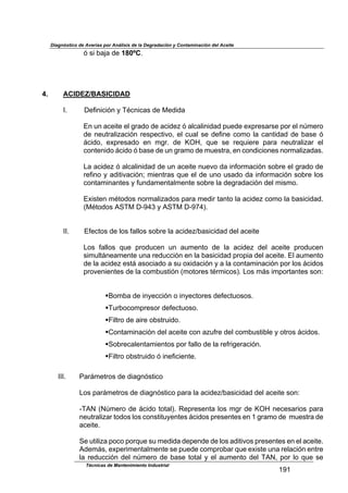 Diagnóstico de Averías por Análisis de la Degradación y Contaminación del Aceite
Técnicas de Mantenimiento Industrial
!Z!
3$'($0,5,$-*$180ºCB$
$
$
4. ACIDEZ/BASICIDAD
$
LB$ M*9(4(2(34$8$NF24(2,'$-*$O*-(-,$
$
U4$/4$,2*()*$*.$61,-&$-*$,2(-*?$3$,.2,.(4(-,-$7/*-*$*G71*',1'*$7&1$*.$4a+*1&$
-*$4*/)1,.(?,2(34$1*'7*2)(D&<$*.$2/,.$'*$-*9(4*$2&+&$.,$2,4)(-,-$-*$0,'*$3$
;2(-&<$ *G71*',-&$ *4$ +61B$ -*$ eWf<$ :/*$ '*$ 1*:/(*1*$ 7,1,$ 4*/)1,.(?,1$ *.$
2&4)*4(-&$;2(-&$3$0,'*$-*$/4$61,+&$-*$+/*')1,<$*4$2&4-(2(&4*'$4&1+,.(?,-,'B$
$
%,$,2(-*?$3$,.2,.(4(-,-$-*$/4$,2*()*$4/*D&$-,$(49&1+,2(34$'&01*$*.$61,-&$-*$
1*9(4&$8$,-()(D,2(34g$+(*4)1,'$:/*$*.$-*$/4&$/',-&$-,$(49&1+,2(34$'&01*$.&'$
2&4),+(4,4)*'$8$9/4-,+*4),.+*4)*$'&01*$.,$-*61,-,2(34$-*.$+('+&B$
$
UG(')*4$+F)&-&'$4&1+,.(?,-&'$7,1,$+*-(1$),4)&$.,$,2(-*?$2&+&$.,$0,'(2(-,-B$
>OF)&-&'$EPNO$MVZhc$8$EPNO$MVZ#hAB$
$
$
$ LLB$ U9*2)&'$-*$.&'$9,..&'$'&01*$.,$,2(-*?I0,'(2(-,-$-*.$,2*()*$
$
%&'$ 9,..&'$ :/*$ 71&-/2*4$ /4$ ,/+*4)&$ -*$ .,$ ,2(-*?$ -*.$ ,2*()*$ 71&-/2*4$
'(+/.);4*,+*4)*$/4,$1*-/22(34$*4$.,$0,'(2(-,-$71&7(,$-*.$,2*()*B$U.$,/+*4)&$
-*$.,$,2(-*?$*');$,'&2(,-&$,$'/$&G(-,2(34$8$,$.,$2&4),+(4,2(34$7&1$.&'$;2(-&'$
71&D*4(*4)*'$-*$.,$2&+0/')(34$>+&)&1*'$)F1+(2&'AB$%&'$+;'$(+7&1),4)*'$'&4=$
$
$
!i&+0,$-*$(48*22(34$&$(48*2)&1*'$-*9*2)/&'&'B$
!N/10&2&+71*'&1$-*9*2)/&'&B$
!T(.)1&$-*$,(1*$&0')1/(-&B$
!K&4),+(4,2(34$-*.$,2*()*$2&4$,?/91*$-*.$2&+0/')(0.*$8$&)1&'$;2(-&'B$
!P&01*2,.*4),+(*4)&'$7&1$9,..&$-*$.,$1*91(6*1,2(34B$
!T(.)1&$&0')1/(-&$3$(4*9(2(*4)*B$
$
LLLB$ C,1;+*)1&'$-*$-(,643')(2&$
$
%&'$7,1;+*)1&'$-*$-(,643')(2&$7,1,$.,$,2(-*?I0,'(2(-,-$-*.$,2*()*$'&4=$
$
VNE`$>`a+*1&$-*$;2(-&$)&),.AB$Y*71*'*4),$.&'$+61$-*$eWf$4*2*',1(&'$7,1,$
4*/)1,.(?,1$)&-&'$.&'$2&4')()/8*4)*'$;2(-&'$71*'*4)*'$*4$!$61,+&$-*$$+/*')1,$-*$
,2*()*B$
$
P*$/)(.(?,$7&2&$7&1:/*$'/$+*-(-,$-*7*4-*$-*$.&'$,-()(D&'$71*'*4)*'$*4$*.$,2*()*B$
E-*+;'<$*G7*1(+*4),.+*4)*$'*$7/*-*$2&+71&0,1$:/*$*G(')*$/4,$1*.,2(34$*4)1*$
.,$1*-/22(34$-*.$4a+*1&$-*$0,'*$)&),.$8$*.$,/+*4)&$-*.$NE`<$7&1$.&$:/*$'*$
 