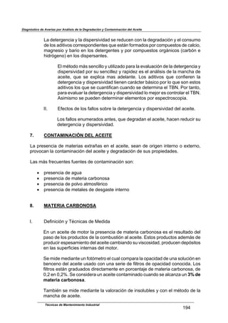 Diagnóstico de Averías por Análisis de la Degradación y Contaminación del Aceite
Técnicas de Mantenimiento Industrial
!Zh
$
%,$-*)*16*42(,$8$.,$-('7*1'(D(-,-$'*$1*-/2*4$2&4$.,$-*61,-,2(34$8$*.$2&4'/+&$
-*$.&'$,-()(D&'$2&11*'7&4-(*4)*'$:/*$*');4$9&1+,-&'$7&1$2&+7/*')&'$-*$2,.2(&<$
+,64*'(&$8$0,1(&$*4$.&'$-*)*16*4)*'$8$7&1$2&+7/*')&'$&16;4(2&'$>2,1034$*$
J(-136*4&A$*4$.&'$-('7*1',4)*'B$
$
U.$+F)&-&$+;'$'*42(..&$8$/)(.(?,-&$7,1,$.,$*D,./,2(34$-*$.,$-*)*16*42(,$8$
-('7*1'(D(-,-$7&1$'/$'*42(..*?$8$1,7(-*?$*'$*.$,4;.('('$-*$.,$+,42J,$-*$
,2*()*<$ :/*$ '*$ *G7.(2,$ +,'$ ,-*.,4)*B$ %&'$ ,-()(D&'$ :/*$ 2&49(*1*4$ .,$
-*)*16*42(,$8$-('7*1'(D(-,-$)(*4*4$2,1;2)*1$0;'(2&$7&1$.&$:/*$'&4$*')&'$
,-()(D&'$.&'$:/*$'*$2/,4)(9(2,4$2/,4-&$'*$-*)*1+(4,$*.$Ni`B$C&1$),4)&<$
7,1,$*D,./,1$.,$-*)*16*42(,$8$-('7*1'(D(-,-$.&$+*5&1$*'$2&4)1&.,1$*.$Ni`B$
E'(+('+&$'*$7/*-*4$-*)*1+(4,1$*.*+*4)&'$7&1$*'7*2)1&'2&7(,B$
$
LLB$ U9*2)&'$-*$.&'$9,..&'$'&01*$.,$-*)*16*42(,$8$-('7*1'(D(-,-$-*.$,2*()*B$
$
%&'$9,..&'$*4/+*1,-&'$,4)*'<$:/*$-*61,-,4$*.$,2*()*<$J,2*4$1*-/2(1$'/$
-*)*16*42(,$8$-('7*1'(D(-,-B$
7. CONTAMINACIÓN DEL ACEITE
$
%,$71*'*42(,$-*$+,)*1(,'$*G)1,H,'$*4$*.$,2*()*<$'*,4$-*$&1(6*4$(4)*14&$&$*G)*14&<$
71&D&2,4$.,$2&4),+(4,2(34$-*.$,2*()*$8$-*61,-,2(34$-*$'/'$71&7(*-,-*'B$
$
%,'$+;'$91*2/*4)*'$9/*4)*'$-*$2&4),+(4,2(34$'&4=$
$
!$ 71*'*42(,$-*$,6/,$
!$ 71*'*42(,$-*$+,)*1(,$2,10&4&',$
!$ 71*'*42(,$-*$7&.D&$,)+&'9F1(2&$
!$ 71*'*42(,$-*$+*),.*'$-*$-*'6,')*$(4)*14&$
$
$
8. MATERIA CARBONOSA
$
$
LB$ M*9(4(2(34$8$NF24(2,'$-*$O*-(-,$
$
U4$/4$,2*()*$-*$+&)&1$.,$71*'*42(,$-*$+,)*1(,$2,10&4&',$*'$*.$1*'/.),-&$-*.$
7,'&$-*$.&'$71&-/2)&'$-*$.,$2&+0/')(34$,.$,2*()*B$U')&'$71&-/2)&'$,-*+;'$-*$
71&-/2(1$*'7*',+(*4)&$-*.$,2*()*$2,+0(,4-&$'/$D('2&'(-,-<$71&-/2*4$-*73'()&'$
*4$.,'$'/7*19(2(*'$(4)*14,'$-*.$+&)&1B$
$
P*$+(-*$+*-(,4)*$/4$9&)3+*)1&$*.$2/,.$2&+7,1,$.,$&7,2(-,-$-*$/4,$'&./2(34$*4$
0*42*4&$-*.$,2*()*$/',-&$2&4$/4,$'*1(*$-*$9(.)1&'$-*$&7,2(-,-$2&4&2(-,B$%&'$
9(.)1&'$*');4$61,-/,-&'$-(1*2),+*4)*$*4$7&12*4),5*$-*$+,)*1(,$2,10&4&',<$-*$
R<_$*4$R<_dB$P*$2&4'(-*1,$/4$,2*()*$2&4),+(4,-&$2/,4-&$'*$,.2,4?,$/4$3% de
materia carbonosaB$
$
N,+0(F4$'*$+(-*$+*-(,4)*$.,$D,.&1,2(34$-*$(4'&./0.*'$8$2&4$*.$+F)&-&$-*$.,$
+,42J,$-*$,2*()*B$
 