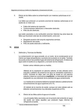 Diagnóstico de Averías por Análisis de la Degradación y Contaminación del Aceite
Técnicas de Mantenimiento Industrial
!Zj
$
$
LLB$ U9*2)&$-*$.&'$9,..&'$'&01*$.,$2&4),+(4,2(34$2&4$+,)*1(,'$2,10&4&','$*4$*.$
$ $ ,2*()*B$
$
%&'$9,..&'$:/*$71&-/2*4$/4$,/+*4)&$,4&1+,.$-*$+,)*1(,'$2,10&4&','$*4$*.$
,2*()*$-*$/4$+&)&1$'&4=$
$
!$ T,..&'$-*.$'(')*+,$-*$(48*22(34B$
!$ N/10&2&+71*'&1$-*9*2)/&'&$&$(4)*12&&.*1$&0')1/(-&B$
!$ T(.)1&$-*$,(1*$&0')1/(-&B$
$
:/*$*');4$,'&2(,-&'$,$/4,$2&+0/')(34$,4&1+,.B$E-*+;'$J,8$&)1&'$)(7&'$-*$
9,..&'$:/*$9,D&1*2*4$*')*$)(7&$-*$2&4),+(4,2(34<$2&+&$'&4=$
$
!$ M*'6,')*$*G2*'(D&$-*.$2&45/4)&$'*6+*4)&'V2,+(','B$
!$ M*61,-,2(34$-*.$,2*()*B$
!$ T(.)1&$-*$,2*()*$&0')1/(-&$&$(4*9(2(*4)*B$
$
10. AGUA
$
$
$LB$ M*9(4(2(34$8$NF24(2,'$-*$O*-(-,$
$
%,$2&4),+(4,2(34$2&4$,6/,$71&2*-*<$*4$/4$+&)&1<$-*$.,$2&4-*4',2(34$*4$*.$
(4)*1(&1$7&1$0,5,'$)*+7*1,)/1,'$&$,/+*4)&$-*$.,$71*'(34$*4$*.$2;1)*1B$N,+0(F4$
.,'$7/*-*$71&-/2(1$.,'$7&'(0.*'$9/6,'$-*.$'(')*+,$-*$1*91(6*1,2(34B$U.$*9*2)&$-*.$
,6/,$'&01*$*.$,2*()*$*'$'/$-*61,2(34$8$2&11&'(34$-*$.&'$+*),.*'B$
$
UG(')*4$D,1(&'$+F)&-&'$7,1,$'/$+*-(-,=$
$
$
VOF)&-&$-*$.,$21*7(),2(34$*4$7.,42J,$2,.(*4)*<$*.$+;'$/)(.(?,-&$2&+&$
(4-(2,-&1$2/,.(),)(D&$-*$71*'*42(,$-*$,6/,$*4$2,4)(-,-*'$'/7*1(&1*'$,$
R<RjdB$ K&4'(')*$ *4$ -*5,1$ 2,*1$ /4,$ 6&),$ -*$ ,2*()*$ *4$ /4,$ 7.,42J,$
2,.(*4)*$8$&0'*1D,1$'($'*$71&-/2*$crepitaciónB$%,$(4)*4'(-,-$-*.$1/(-&$-*$
21*7(),2(34$*'$/4,$(4-(2,2(34$-*$.,$2,4)(-,-$-*$,6/,$2&4),+(4,4)*B$
$
V%,$+*-(-,$-*$.,$2&4'),4)*$-(*.F2)1(2,$),+0(F4$-*)*2),$2/,.(),)(D,+*4)*$
2&42*4)1,2(&4*'$-*$,6/,$'/7*1(&1*'$,.$R<!dB$
$
VU.$+F)&-&$-*$.,$+,42J,$-*$,2*()*<$,/4:/*$2&4$*')*$+F)&-&$'&.&$'*$
-*)*2),4$2&42*4)1,2(&4*'$+/8$*.*D,-,'$>'/7*1(&1*'$,.$jdAB$
$
$
$ LLB$ U9*2)&$-*$.&'$9,..&'$'&01*$*.$,6/,$*4$*.$,2*()*$
$
%&'$71(42(7,.*'$9,..&'$,'&2(,-&'$2&4$*.$,/+*4)&$-*.$2&4)*4(-&$*4$,6/,$
-*.$ ,2*()*$ '&4$ )&-&'$ ,:/*..&'$ :/*$ 71&-/2*4$ 9/6,'$ (4)*14,'$ -*$
1*91(6*1,4)*$,.$,2*()*B$
 