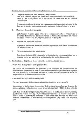 Diagnóstico de Averías por Análisis de la Degradación y Contaminación del Aceite
Técnicas de Mantenimiento Industrial
_R!
$
jB$ $$$$M*'6,')*$,4&1+,.$-*.$;10&.$-*$.*D,'$8$*+7/5,-&1*'B$
U')*$*'$*.$'*6/4-&$2&45/4)&$*4$(+7&1),42(,$*4$.&$1*9*1*4)*$,.$-*'6,')*$-*$/4$$
+&)&1$ 8<$ 7&1$ 2&4'(6/(*4)*<$ *4$ .,$ ,7&1),2(34$ -*$ J(*11&$ :/*$ *'$ '/$ 71(42(7,.$
2&4')()/8*4)*B$
$
U.$*'7*'&1$-*$7*.@2/.,$-*$,2*()*$*4)1*$.*D,'$8$*+7/5,-&1*'$*');$*4$*.$1,46&$-*$R$,$
!!+<$7&1$.&$:/*$.,'$7,1)@2/.,'$6*4*1,-,'$'/*.*4$'*1$-*$),+,H&$(49*1(&1$,$!!+B$
$
kB$ O&)&1$+/8$-*'6,'),-&$&$61(7,-&B$
$
P*$)1,),$-*$/4$-*'6,')*$6.&0,.$-*.$+&)&1$8<$2&4'*2/*4)*+*4)*<$'*$-*)*2),1;$7&1$.,$
71*'*42(,$-*$.,$+,8&1@,$-*$.&'$*.*+*4)&'$2&4),+(4,4)*'$-*.$,2*()*$*4$D,.&1*'$
*.*D,-&'<$,2&+7,H,-&$-*$/4,$61,4$D*.&2(-,-$-*$-*'6,')*B$
$
#B$ $$$$T(.)1&$-*$,(1*$1&)&$&$+,.$(4'),.,-&B$
$
C1&-/2*$/4$,/+*4)&$-*$*.*+*4)&'$2&+&$'@.(2*$8$,./+(4(&$*4$*.$,2*()*<$71&D*4(*4)*'$
-*.$7&.D&$,)+&'9F1(2&B$
$
"B$ $$$$T(.)1&$-*$,2*()*$&0')1/(-&$&$(4*9(2(*4)*B$
$
K/,4-&$'*$&0')1/8*$*.$9(.)1&$-*$,2*()*<$.,$2(12/.,2(34$-*.$+('+&$'*$71&-/2*$7&1$*.$
08V7,''<$2&4$.&$:/*$,/+*4),$.,$2&4),+(4,2(34$-*.$,2*()*$1;7(-,+*4)*B$
$
LLLB$$$C,1;+*)1&'$-*$-(,643')(2&$-*$.&'$*.*+*4)&'$2&4),+(4,4)*'$-*.$,2*()*B$
$
VC,1;+*)1&'$-*$-(,643')(2&$*4$U'7*2)1&+*)1@,B$
$
P*$ /)(.(?,4$ .,$ 2&42*4)1,2(34$ -*$ 7,1)@2/.,'$ 8$ .,$ D*.&2(-,-$ -*$ 2&4),+(4,2(34<$ %,$
2&42*4)1,2(34$'*$*G71*',$*4$77+$-*$2,-,$*.*+*4)&$+*);.(2&$8$*.$D,.&1$.@+()*$-*7*4-*$
-*.$ )(7&$ -*$ +&)&1$ 8$ 2&4-(2(&4*'$ -*$ '*1D(2(&<$ '(*4-&$ .&$ +;'$ ,2&4'*5,0.*$ J,2*1$ /4$
'*6/(+(*4)&$-*$.,$*D&./2(34$-*$2,-,$+&)&1B$
$
VC,1;+*)1&'$-*$-(,643')(2&$*4$T*11&61,9@,B$
$
P*$/',4$.,$-*4'(-,-$-*.$9*11&61,+,$8$.,$.*2)/1,$-(1*2),$-*.$9*11&61,+,$>MAB$
$
%,$-*4'(-,-$'*$-*9(4*$2&+&$*.$7&12*4),5*$-*$;1*,$2/0(*1),$7&1$*.$2,+7&$-*$D('(34$-*.$
'*4'&1$37)(2&$-*$*D,./,2(34<$:/*$7/*-*$)&+,1$D,.&1*'$*4)1*$R$8$!RRd$-*$;1*,$2/0(*1),B$
$
%,$.*2)/1,$-(1*2),$-*.$9*11&61,+,$*'$/4,$2/,4)(9(2,2(34$-*$7,1)@2/.,'$*4$.&'$9*11&61,+,'$8$
7/*-*$)&+,1$D,.&1*'$*4)1*$R$8$!ZR<$+*-(-&$-*$9&1+,$'(+(.,1$,$.,$-*4'(-,-$7*1&$),4)&$*.$
'*4'&1$ 2&+&$ *.$ 7&1),V&05*)&$ >2(.@4-1(2&$ *4$ *')*$ 2,'&A$ '&4$ -(')(4)&'B$ P*$ J,2*4$ -&'$
.*2)/1,'<$/4,$1*9*1(-,$,$.,$-*4'(-,-$-*$7,1)@2/.,'$61,4-*'$>M6A$8$&)1,$,$.,'$7*:/*H,'$
>M7AB$
 