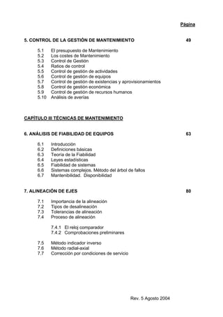 Rev. 5 Agosto 2004
Página
5. CONTROL DE LA GESTIÓN DE MANTENIMIENTO 49
5.1 El presupuesto de Mantenimiento
5.2 Los costes de Mantenimiento
5.3 Control de Gestión
5.4 Ratios de control
5.5 Control de gestión de actividades
5.6 Control de gestión de equipos
5.7 Control de gestión de existencias y aprovisionamientos
5.8 Control de gestión económica
5.9 Control de gestión de recursos humanos
5.10 Análisis de averías
CAPÍTULO III TÉCNICAS DE MANTENIMIENTO
6. ANÁLISIS DE FIABILIDAD DE EQUIPOS 63
6.1 Introducción
6.2 Definiciones básicas
6.3 Teoría de la Fiabilidad
6.4 Leyes estadísticas
6.5 Fiabilidad de sistemas
6.6 Sistemas complejos. Método del árbol de fallos
6.7 Mantenibilidad. Disponibilidad
7. ALINEACIÓN DE EJES 80
7.1 Importancia de la alineación
7.2 Tipos de desalineación
7.3 Tolerancias de alineación
7.4 Proceso de alineación
7.4.1 El reloj comparador
7.4.2 Comprobaciones preliminares
7.5 Método indicador inverso
7.6 Método radial-axial
7.7 Corrección por condiciones de servicio
 