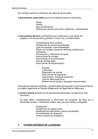 Gestión de los Equipos
Técnicas de Mantenimiento Industrial
15
Con carácter general se distinguen tres tipos de documentos:
a) Documentos comerciales que son los utilizados para su adquisición:
.Oferta
.Pedido
.Bono de Recepción
.Referencias servicio post-venta: distribuidor, representante.
b) Documentos técnicos suministrados por el fabricante y que deben ser
exigidos en la compra para garantizar un buen uso y mantenimiento:
.Características de la máquina
.Condiciones de servicio especificadas
.Lista de repuestos. Intercambiabilidad
.Planos de montaje, esquemas eléctricos, electrónicos,
hidráulicos ...
.Dimensiones y Tolerancias de ajuste
.Instrucciones de montaje
.Instrucciones de funcionamiento
.Normas de Seguridad
.Instrucciones de Mantenimiento
.Engrase
.Lubricantes
.Diagnóstico de averías
.Instrucciones de reparación
.Inspecciones, revisiones periódicas
.Lista de útiles específicos
.Referencias de piezas y repuestos recomendados.
Gran parte de esta documentación, imprescindible para ejecutar un buen mantenimiento,
es exigible legalmente en España (Reglamento de Seguridad en Máquinas).
c) Fichero Interno formado por los documentos generados a lo largo de la vida
del equipo.
Se debe definir cuidadosamente la información útil necesaria. No debe ser ni
demasiado escasa, ni demasiado amplia, para que sea práctica y manejable:
.Codificación
.Condiciones de trabajo reales
.Modificaciones efectuadas y planos actualizados
.Procedimientos de reparación
.Fichero histórico de la Máquina.
4. FICHERO HISTÓRICO DE LA MÁQUINA
 
