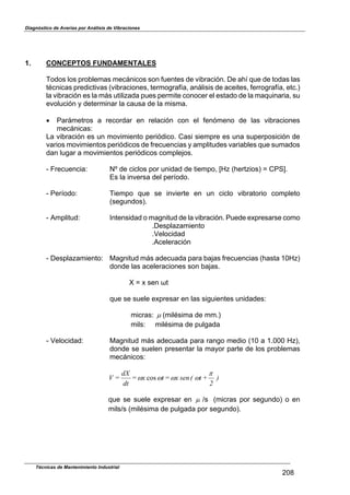 Diagnóstico de Averías por Análisis de Vibraciones
1. CONCEPTOS FUNDAMENTALES
Todos los problemas mecánicos son fuentes de vibración. De ahí que de todas las
técnicas predictivas (vibraciones, termografía, análisis de aceites, ferrografía, etc.)
la vibración es la más utilizada pues permite conocer el estado de la maquinaria, su
evolución y determinar la causa de la misma.
! Parámetros a recordar en relación con el fenómeno de las vibraciones
mecánicas:
La vibración es un movimiento periódico. Casi siempre es una superposición de
varios movimientos periódicos de frecuencias y amplitudes variables que sumados
dan lugar a movimientos periódicos complejos.
- Frecuencia: NZ de ciclos por unidad de tiempo, [Hz (hertzios) ] CPS^.
Es la inversa del período.
- Período: Tiempo que se invierte en un ciclo vibratorio completo
(segundos).
- Amplitud: Intensidad o magnitud de la vibración. Puede expresarse como
.Desplazamiento
.Velocidad
.Aceleración
- Desplazamiento: Magnitud más adecuada para bajas frecuencias (hasta 10Hz)
donde las aceleraciones son bajas.
X ] x sen "t
que se suele expresar en las siguientes unidades:
micras: & (milésima de mm.)
mils: milésima de pulgada
- Velocidad: Magnitud más adecuada para rango medio (10 a 1.000 Hz),
donde se suelen presentar la mayor parte de los problemas
mecánicos:
)
2
+t(senx=tx=
dt
dX
=V
8
;;;; cos
&que se suele expresar en /s (micras por segundo) o en
mils/s (milésima de pulgada por segundo).
Técnicas de Mantenimiento Industrial
208
 