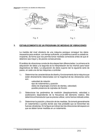 Diagnóstico de Averías por Análisis de Vibraciones
3. ESTABLECIMIENTO DE UN PROGRAMA DE MEDIDAS DE VIBRACIONES
La medida del nivel vibratorio de una máquina persigue conseguir los datos
necesarios para analizar, con tiempo suficiente, un problema cuando su estado es
incipiente, de forma que nos permita tomar medidas correctoras antes de que el
deterioro sea mayor y de peores consecuencias.
El análisis de vibraciones consta de dos etapas bien diferenciadas. La primera es la
adquisición de datos y la segunda es la interpretación de los mismos para hacer
diagnósticos de fallos. La adquisición de datos supone dar la siguiente serie de
pasos, en cada una de las máquinas a controlar:
1.- Determinar las características de diseño y funcionamiento de la máquina que
están directamente relacionadas con la magnitud de las vibraciones como
son:
-velocidad de rotación
-tipo de rodamientos y posición
-datos de engranajes (nlmero de dientes, velocidad)
-posible presencia de cojinetes de fricción
2.- Seleccionar los parámetros de medición (desplazamiento, velocidad o
aceleración) dependiendo de la frecuencia del elemento rotativo. Ello
determina el transductor que es preciso utilizar, como hemos indicado antes.
3.- Determinar la posición y dirección de las medidas. Se tomará generalmente
en rodamientos o puntos donde sea más probable que se transmitan las
fuerzas vibratorias. En la figura se indican las tres direcciones del espacio en
que se deben tomar medidas en un rodamiento.
Técnicas de Mantenimiento Industrial
213
 