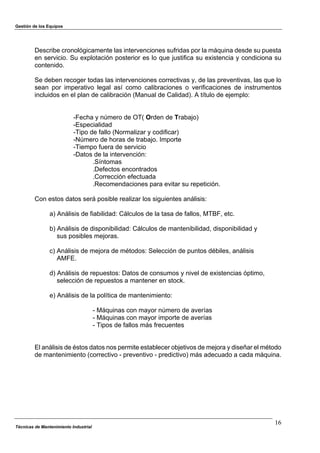 Gestión de los Equipos
Técnicas de Mantenimiento Industrial
16
Describe cronológicamente las intervenciones sufridas por la máquina desde su puesta
en servicio. Su explotación posterior es lo que justifica su existencia y condiciona su
contenido.
Se deben recoger todas las intervenciones correctivas y, de las preventivas, las que lo
sean por imperativo legal así como calibraciones o verificaciones de instrumentos
incluidos en el plan de calibración (Manual de Calidad). A título de ejemplo:
-Fecha y número de OT( Orden de Trabajo)
-Especialidad
-Tipo de fallo (Normalizar y codificar)
-Número de horas de trabajo. Importe
-Tiempo fuera de servicio
-Datos de la intervención:
.Síntomas
.Defectos encontrados
.Corrección efectuada
.Recomendaciones para evitar su repetición.
Con estos datos será posible realizar los siguientes análisis:
a) Análisis de fiabilidad: Cálculos de la tasa de fallos, MTBF, etc.
b) Análisis de disponibilidad: Cálculos de mantenibilidad, disponibilidad y
sus posibles mejoras.
c) Análisis de mejora de métodos: Selección de puntos débiles, análisis
AMFE.
d) Análisis de repuestos: Datos de consumos y nivel de existencias óptimo,
selección de repuestos a mantener en stock.
e) Análisis de la política de mantenimiento:
- Máquinas con mayor número de averías
- Máquinas con mayor importe de averías
- Tipos de fallos más frecuentes
El análisis de éstos datos nos permite establecer objetivos de mejora y diseñar el método
de mantenimiento (correctivo - preventivo - predictivo) más adecuado a cada máquina.
 