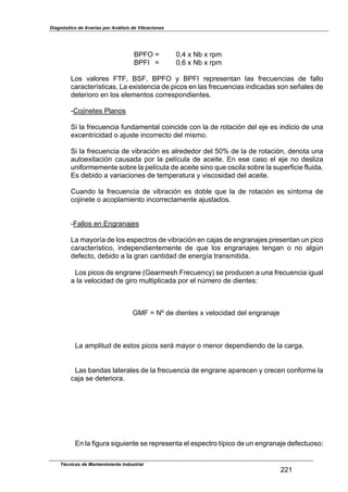 Diagnóstico de Averías por Análisis de Vibraciones
Técnicas de Mantenimiento Industrial
221
BPFO ] 0,4 x Nb x rpm
BPFI ] 0,6 x Nb x rpm
Los valores FTF, BSF, BPFO y BPFI representan las frecuencias de fallo
características. La existencia de picos en las frecuencias indicadas son señales de
deterioro en los elementos correspondientes.
-Cojinetes Planos
Si la frecuencia fundamental coincide con la de rotación del eje es indicio de una
excentricidad o ajuste incorrecto del mismo.
Si la frecuencia de vibración es alrededor del 50r de la de rotación, denota una
autoexitación causada por la película de aceite. En ese caso el eje no desliza
uniformemente sobre la película de aceite sino que oscila sobre la superficie fluida.
Es debido a variaciones de temperatura y viscosidad del aceite.
Cuando la frecuencia de vibración es doble que la de rotación es síntoma de
cojinete o acoplamiento incorrectamente ajustados.
-Fallos en Engranajes
La mayoría de los espectros de vibración en cajas de engranajes presentan un pico
característico, independientemente de que los engranajes tengan o no algln
defecto, debido a la gran cantidad de energía transmitida.
Los picos de engrane (Gearmesh Frecuency) se producen a una frecuencia igual
a la velocidad de giro multiplicada por el nlmero de dientes:
GMF ] NZ de dientes x velocidad del engranaje
La amplitud de estos picos será mayor o menor dependiendo de la carga.
Las bandas laterales de la frecuencia de engrane aparecen y crecen conforme la
caja se deteriora.
En la figura siguiente se representa el espectro típico de un engranaje defectuoso:
 