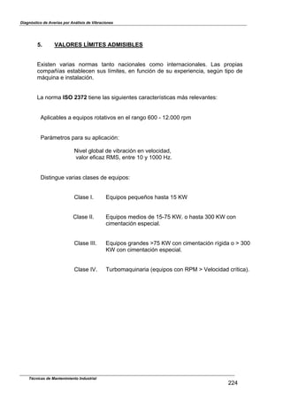 Diagnóstico de Averías por Análisis de Vibraciones
Técnicas de Mantenimiento Industrial
224
5. VALORES LÍMITES ADMISIBLES
Existen varias normas tanto nacionales como internacionales. Las propias
compañías establecen sus límites, en función de su experiencia, segln tipo de
máquina e instalación.
La norma ISO 2372 tiene las siguientes características más relevantes:
Aplicables a equipos rotativos en el rango 600 - 12.000 rpm
Parámetros para su aplicación:
Nivel global de vibración en velocidad,
valor eficaz RMS, entre 10 y 1000 Hz.
Distingue varias clases de equipos:
Clase I. Equipos pequeños hasta 15 st
Clase II. Equipos medios de 15-75 st. o hasta 300 st con
cimentación especial.
Clase III. Equipos grandes e75 st con cimentación rígida o e 300
st con cimentación especial.
Clase IV. Turbomaquinaria (equipos con RPM e Velocidad crítica).
 