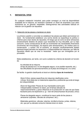 Gestión de los Equipos
Técnicas de Mantenimiento Industrial
17
5. REPUESTOS. TIPOS
En cualquier instalación industrial, para poder conseguir un nivel de disponibilidad
aceptable de la máquina, es necesario mantener un stock de recambios cuyo peso
económico es, en general, respetable. Distinguiremos tres actividades básicas en
relación con la gestión de repuestos:
1.- Selección de las piezas a mantener en stock.
La primera cuestión a concretar es establecer las piezas que deben permanecer en
stock . Es fundamental establecer una norma donde se especifique la política o
criterios para crear stocks de repuestos. El riesgo que se corre es tener almacenes
excesivamente dotados de piezas cuya necesidad es muy discutible, por su bajo
consumo. Como consecuencia de ello se incrementan las necesidades financieras
(incremento del inmovilizado), de espacio para almacenarlas y de medios para su
conservación y control. Por el contrario, un almacén insuficientemente dotado
generará largos periodos de reparación e indisponibilidad de máquinas, por falta de
repuestos desde que se crea la necesidad hasta que son entregados por el
proveedor.
Debe establecerse, por tanto, con sumo cuidado los criterios de decisión en función
de:
-la criticidad de la máquina
-el tipo de pieza(si es o no de desgaste seguro, si es posible repararla, etc.)
-las dificultades de aprovisionamiento (si el plazo de entrega es o no corto)
Se facilita la gestión clasificando el stock en distintos tipos de inventarios:
.Stock Crítico: piezas específicas de máquinas clasificadas como
críticas. Se le debe dar un tratamiento específico y preferente que evite el riesgo
de indisponibilidad.
.Stock de Seguridad: Piezas de muy improbable avería pero
indispensables mantener en stock, por el tiempo elevado de
reaprovisionamiento y grave influencia en la producción en caso de que fuese
necesaria para una reparación (v. gr. rotor de turbocompresor de proceso, único)
.Piezas de desgaste seguro: constituye la mayor parte de las piezas a
almacenar (cojinetes, válvulas de compresor, etc.).
.Materiales genéricos: válvulas, tuberías, tornillería diversa, juntas, retenes,
etc. que por su elevado consumo interese tener en stock.
 
