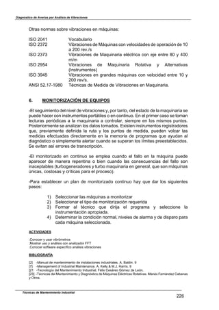 Diagnóstico de Averías por Análisis de Vibraciones
Técnicas de Mantenimiento Industrial
226
Otras normas sobre vibraciones en máquinas:
ISO 2041 Vocabulario
ISO 2372 Vibraciones de Máquinas con velocidades de operación de 10
a 200 rev./s
ISO 2373 Vibraciones de Maquinaria eléctrica con eje entre 80 y 400
m/m
ISO 2954 Vibraciones de Maquinaria Rotativa y Alternativas
(Instrumentos)
ISO 3945 Vibraciones en grandes máquinas con velocidad entre 10 y
200 rev/s.
ANSI 52.17-1980 Técnicas de Medida de Vibraciones en Maquinaria.
6. MONITORIZACIÓN DE EQUIPOS
-El seguimiento del nivel de vibraciones y, por tanto, del estado de la maquinaria se
puede hacer con instrumentos portátiles o en continuo. En el primer caso se toman
lecturas periódicas a la maquinaria a controlar, siempre en los mismos puntos.
Posteriormente se analizan los datos tomados. Existen instrumentos registradores
que, previamente definida la ruta y los puntos de medida, pueden volcar las
medidas efectuadas directamente en la memoria de programas que ayudan al
diagnóstico o simplemente alertar cuando se superan los límites preestablecidos.
Se evitan así errores de transcripción.
-El monitorizado en continuo se emplea cuando el fallo en la máquina puede
aparecer de manera repentina o bien cuando las consecuencias del fallo son
inaceptables (turbogeneradores y turbo maquinaria en general, que son máquinas
lnicas, costosas y críticas para el proceso).
-Para establecer un plan de monitorizado continuo hay que dar los siguientes
pasos:
1) Seleccionar las máquinas a monitorizar
2) Seleccionar el tipo de monitorización requerida
3) Formar al técnico que dirija el programa y seleccione la
instrumentación apropiada.
4) Determinar la condición normal, niveles de alarma y de disparo para
cada máquina seleccionada.
ACTIVIDADES
.Conocer y usar vibrómetros
.Mostrar uso y análisis con analizador FFT
.Conocer softuare específico análisis vibraciones
BIBLIOGRAFÍA
[2^ -Manual de mantenimiento de instalaciones industriales. A. Baldin. 9
[7^ -Management of Industrial Maintenance. A. selly v M.J. Harris. 9
[21 -Tecnología del Mantenimiento Industrial. Félix Cesáreo Gómez de León.
[23^ -Técnicas del Mantenimiento y Diagnóstico de Máquinas Eléctricas Rotativas. Manés Fernández Cabanas
y Otros.
 