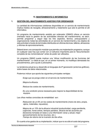 Mantenimiento e Informática
Técnicas de Mantenimiento Industrial
!!"
15. MANTENIMIENTO E INFORMÁTICA
1. GESTIÓN DEL MANTENIMIENTO ASISTIDO POR ORDENADOR
La cantidad de in,ormaciones cotidianas dis1oni2les en un servicio de mantenimiento
im1lica medios de recogida7 almacenamiento 8 tratamiento 9ue solo lo 1ermite el :til
in,orm;tico.
Un 1rograma de mantenimiento asistido 1or ordenador (GMAO) o,rece un servicio
orientado Dacia la gestión de las actividades directas del mantenimiento7 es decir7
1ermite 1rogramar 8 seguir 2aFo los tres as1ectos7 técnico7 1resu1uestario 8
organiHacional7 todas las actividades de un servicio de mantenimiento 8 los o2Fetos de
esta actividad a través de terminales distri2uidos en o,icinas técnicas7 talleres7 almacenes
8 o,icinas de a1rovisionamiento.
De2er; tener una conce1ción modular 9ue 1ermita una im1lantación 1rogresiva7 aun9ue
en cual9uier caso Da8 9ue contar con un es,uerHo im1ortante 1ara la Jdocumentación
com1leta de las nomenclaturasJ antes de 1oder ser utiliHados.
Un 1rograma GMAO 1uede im1licar una Je,icaH modi,icación de las ,unciones del
mantenimientoJ. Lo ideal es 9ue7 en un 1rimer momento7 no modi,i9ue demasiado los
1rocedimientos7 1ero a8ude a 1recisarlos.
La tendencia actual es su desarrollo en lenguaFes de KL generación (entornos gr;,icos)7
so2re 2ases de datos relacionadas.
Podemos indicar 9ue a1orta las siguientes 1rinci1ales ventaFasN
:EPige 9ue se 1onga orden en el servicio de mantenimiento.
:MeFora la e,icacia.
:Reduce los costos de mantenimiento.
:Es una condición 1revia necesaria 1ara meForar la dis1oni2ilidad de los
e9ui1os.
Las ci,ras medias conocidas de renta2ilidad sonN
:Reducción de un RS en los costos de mantenimiento (mano de o2ra7 1ro1ia7
aFena7 materiales7 re1uestos).
:MeFora de un TUS de la e,icacia industrial (1roductividad7 carga 1endiente7
urgencias7 Doras ePtras7 tiem1os 1erdidos7 e,icacia de las acciones 1or
decisiones tomadas en 2ase a una in,ormación veraH 8 actual7 meFor
a1rovecDamiento de los recursos7 etc.).
:Tiem1o de retorno de la inversión de dos años.
En cuanto a los gastos de su im1lantación7 indicar 9ue no es sólo el costo del 1rograma.
 