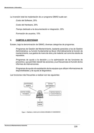 Mantenimiento e Informática
La inversión total de im1lantación de un 1rograma GMAO suele serN
:Costo del So,tZare7 !US
:Costo del [ardZare7 !US
:Tiem1o dedicado a la documentación e integración7 US
:]ormación de usuarios7 TUS
2. CAMPOS A GESTIONAR
EPisten7 2aFo la denominación de GMAO7 diversas categor^as de 1rogramasN
:Programas de Gestión del Mantenimiento7 2astante 1arecidos a los de Gestión
Administrativa_ su ,unción ,undamental es llevar in,orm;ticamente la ,unción de
mantenimiento7 sus gastos de mano de o2ra 8 de material7 as^ como los stoc`s de
re1uestos.
:Programas de a8uda a la decisión 8 a la o1timiHación de las ,unciones de
1reventivo7 9ue 1ermiten decidir las acciones 8 sus ,recuencias en ,unción de los
in,ormes de intervenciones.
:Programas de a8uda a la eP1lotación de los e9ui1os 9ue utiliHan in,ormaciones de
dis1oni2ilidades 8 de a8uda al diagnóstico.
Las ,unciones m;s ,recuentes a realiHar son las siguientesN
!!a
Técnicas de Mantenimiento Industrial
 