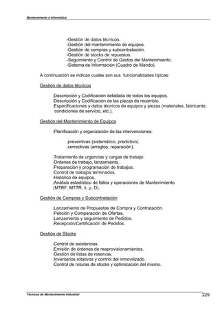 Mantenimiento e Informática
Técnicas de Mantenimiento Industrial !!b
cGestión de datos técnicos.
cGestión del mantenimiento de e9ui1os.
cGestión de com1ras 8 su2contratación.
cGestión de stoc`s de re1uestos.
cSeguimiento 8 Control de Gastos del Mantenimiento.
cSistema de In,ormación (Cuadro de Mando).
A continuación se indican cuales son sus ,uncionalidades t^1icasN
Gestión de datos técnicos
:Descri1ción 8 Codi,icación detallada de todos los e9ui1os.
:Descri1ción 8 Codi,icación de las 1ieHas de recam2io.
:Es1eci,icaciones 8 datos técnicos de e9ui1os 8 1ieHas (materiales7 ,a2ricante7
condiciones de servicio7 etc.).
Gestión del Mantenimiento de E9ui1os
:Plani,icación 8 organiHación de las intervencionesN
.1reventivas (sistem;tico7 1redictivo).
.correctivas (arreglos7 re1aración).
:Tratamiento de urgencias 8 cargas de tra2aFo.
:Ordenes de tra2aFo7 lanHamiento.
:Pre1aración 8 1rogramación de tra2aFos.
:Control de tra2aFos terminados.
:[istórico de e9ui1os.
:An;lisis estad^stico de ,allos 8 o1eraciones de Mantenimiento
(MTe]7 MTTR7 $7 !7 D).
Gestión de Com1ras 8 Su2contratación
:LanHamiento de Pro1uestas de Com1ra 8 Contratación.
:Petición 8 Com1aración de O,ertas.
:LanHamiento 8 seguimiento de Pedidos.
:Rece1ciónfCerti,icación de Pedidos.
Gestión de Stoc`s
:Control de ePistencias.
:Emisión de órdenes de rea1rovisionamientos.
:Gestión de listas de reservas.
:Inventarios rotativos 8 control del inmoviliHado.
:Control de roturas de stoc`s 8 o1timiHación del mismo.
 