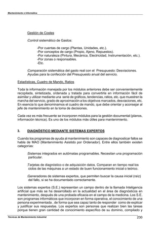 Mantenimiento e Informática
Técnicas de Mantenimiento Industrial !g
Gestión de Costes
:Control sistem;tico de GastosN
cPor cuentas de cargo (Plantas7 Unidades7 etc.).
cPor conce1tos de cargo (Pro1io7 AFeno7 Re1uestos).
cPor naturaleHa (Pintura7 Mec;nica7 Electricidad7 Instrumentación7 etc.).
cPor Honas o res1onsa2les.
cEtc.
:Com1aración sistem;tica del gasto real con el Presu1uestoN Desviaciones.
:A8udas 1ara la con,ección del Presu1uesto anual del servicio.
Estad^sticas7 Cuadro de Mando7 Ratios
Toda la in,ormación maneFada 1or los módulos anteriores de2e ser convenientemente
reco1ilada7 sintetiHada7 ordenada 8 tratada 1ara convertirla en in,ormación ,;cil de
asimilar 8 utiliHar mediante una serie de gr;,icos7 tendencias7 ratios7 etc. 9ue muestren la
marcDa del servicio7 grado de a1roPimación a los o2Fetivos marcados7 desviaciones7 etc.
En esencia lo 9ue denominamos el cuadro de mando7 9ue de2e orientar 8 aconseFar al
Fe,e de mantenimiento en la toma de decisiones.
Cada veH es m;s ,recuente se incor1oren módulos 1ara la gestión documental (1lanos7
in,ormación técnica). Es uno de los módulos m;s :tiles 1ara mantenimiento.
3. DIAGNÓSTICO MEDIANTE SISTEMAS EXPERTOS
Cuando los 1rogramas de a8uda al mantenimiento son ca1aces de diagnosticar ,allos se
Da2la de MAO (Mantenimiento Asistido 1or Ordenador). Entre ellos tam2ién ePisten
categor^asN
:Sistemas integrados en autómatas 1rograma2les. Necesitan una 1rogramación
1articular.
:TarFetas de diagnóstico o de ad9uisición datos. Com1aran en tiem1o real los
ciclos de las m;9uinas a un estado de 2uen ,uncionamiento inicial o teórico.
:Generadores de sistemas eP1ertos7 9ue 1ermiten 2uscar la causa inicial (ra^H)
del ,allo7 si se Da documentado correctamente.
Los sistemas eP1ertos (S.E.) re1resentan un cam1o dentro de la llamada Inteligencia
arti,icial 9ue m;s se Da desarrollado en la actualidad en el ;rea de diagnósticos en
mantenimiento7 des1ués de una 1ro2ada e,icacia en el cam1o de la medicina. Los S.E.
son 1rogramas in,orm;ticos 9ue incor1oran en ,orma o1erativa7 el conocimiento de una
1ersona eP1erimentada 7 de ,orma 9ue sea ca1aH tanto de res1onder como de eP1licar
8 Fusti,icar sus res1uestas. Los eP1ertos son 1ersonas 9ue realiHan 2ien las tareas
1or9ue tienen gran cantidad de conocimiento es1ec^,ico de su dominio7 com1ilado 8
 