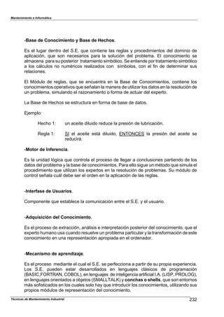 Mantenimiento e Informática
Técnicas de Mantenimiento Industrial !!
cBase de Conocimiento y Base de Hechos.
Es el lugar dentro del S.E. 9ue contiene las reglas 8 1rocedimientos del dominio de
a1licación7 9ue son necesarios 1ara la solución del 1ro2lema. El conocimiento se
almacena 1ara su 1osterior tratamiento sim2ólico. Se entiende 1or tratamiento sim2ólico
a los c;lculos no numéricos realiHados con s^m2olos7 con el ,in de determinar sus
relaciones.
El Módulo de reglas7 9ue se encuentra en la ease de Conocimientos7 contiene los
conocimientos o1erativos 9ue señalan la manera de utiliHar los datos en la resolución de
un 1ro2lema7 simulando el raHonamiento o ,orma de actuar del eP1erto.
La ease de [ecDos se estructura en ,orma de 2ase de datos.
EFem1loN
[ecDo TN un aceite diluido reduce la 1resión de lu2ricación.
Regla TN SI el aceite est; diluido7 ENTONCES la 1resión del aceite se
reducir;.
cMotor de Inferencia.
Es la unidad lógica 9ue controla el 1roceso de llegar a conclusiones 1artiendo de los
datos del 1ro2lema 8 la 2ase de conocimientos. Para ello sigue un método 9ue simula el
1rocedimiento 9ue utiliHan los eP1ertos en la resolución de 1ro2lemas. Su módulo de
control señala cu;l de2e ser el orden en la a1licación de las reglas.
cInterfase de Usuarios.
Com1onente 9ue esta2lece la comunicación entre el S.E. 8 el usuario.
cAdquisición del Conocimiento.
Es el 1roceso de ePtracción7 an;lisis e inter1retación 1osterior del conocimiento7 9ue el
eP1erto Dumano usa cuando resuelve un 1ro2lema 1articular 8 la trans,ormación de este
conocimiento en una re1resentación a1ro1iada en el ordenador.
cMecanismo de aprendizaje.
Es el 1roceso mediante el cual el S.E. se 1er,ecciona a 1artir de su 1ro1ia eP1eriencia.
Los S.E. 1ueden estar desarrollados en lenguaFes cl;sicos de 1rogramación
(eASIC7]ORTRAN7 COeOL)7 en lenguaFes de inteligencia arti,icial I.A. (LISP7 PROLOG)7
en lenguaFes orientados a o2Fetos (SMALLTALj) 8 conchas o shells7 9ue son entornos
m;s so,isticados en los cuales solo Da8 9ue introducir los conocimientos7 utiliHando sus
1ro1ios módulos de re1resentación del conocimiento.
 