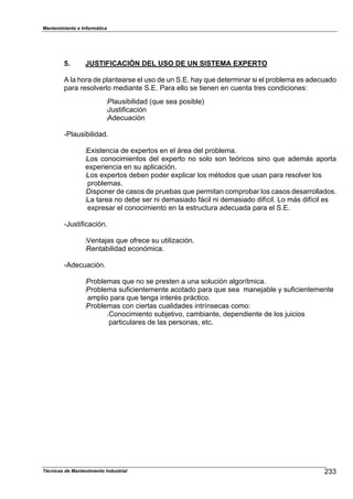 Mantenimiento e Informática
Técnicas de Mantenimiento Industrial !
5. JUSTIFICACIÓN DEL USO DE UN SISTEMA EXPERTO
A la Dora de 1lantearse el uso de un S.E. Da8 9ue determinar si el 1ro2lema es adecuado
1ara resolverlo mediante S.E. Para ello se tienen en cuenta tres condicionesN
:Plausi2ilidad (9ue sea 1osi2le)
:Justi,icación
:Adecuación
cPlausi2ilidad.
:EPistencia de eP1ertos en el ;rea del 1ro2lema.
:Los conocimientos del eP1erto no solo son teóricos sino 9ue adem;s a1orta
eP1eriencia en su a1licación.
:Los eP1ertos de2en 1oder eP1licar los métodos 9ue usan 1ara resolver los
1ro2lemas.
:Dis1oner de casos de 1rue2as 9ue 1ermitan com1ro2ar los casos desarrollados.
:La tarea no de2e ser ni demasiado ,;cil ni demasiado di,^cil. Lo m;s di,^cil es
eP1resar el conocimiento en la estructura adecuada 1ara el S.E.
cJusti,icación.
:VentaFas 9ue o,rece su utiliHación.
:Renta2ilidad económica.
cAdecuación.
:Pro2lemas 9ue no se 1resten a una solución algor^tmica.
:Pro2lema su,icientemente acotado 1ara 9ue sea maneFa2le 8 su,icientemente
am1lio 1ara 9ue tenga interés 1r;ctico.
:Pro2lemas con ciertas cualidades intr^nsecas comoN
.Conocimiento su2Fetivo7 cam2iante7 de1endiente de los Fuicios
1articulares de las 1ersonas7 etc.
 