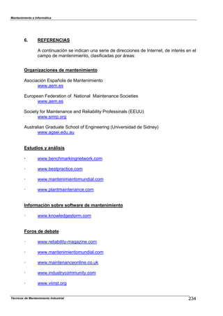 Mantenimiento e Informática
Técnicas de Mantenimiento Industrial !K
6. REFERENCIAS
A continuación se indican una serie de direcciones de Internet7 de interés en el
cam1o de mantenimiento7 clasi,icadas 1or ;reasN
Organizaciones de mantenimiento
Asociación Es1añola de Mantenimiento
ZZZ.aem.es
Euro1ean ]ederation o, National Maintenance Societies
ZZZ.aem.es
Societ8 ,or Maintenance and Relia2ilit8 Pro,essinals (EEUU)
ZZZ.smr1.org
Australian Graduate ScDool o, Engineering (Universidad de Sidne8)
ZZZ.agsei.edu.au
Estudios y análisis
· ZZZ.2encDmar`ingnetZor`.com
m ZZZ.2est1ractice.com
m ZZZ.mantenimientomundial.com
m ZZZ.1lantmaintenance.com
Información sobre software de mantenimiento
m ZZZ.`noZledgestorm.com
Foros de debate
m ZZZ.relia2ilit8cmagaHine.com
m ZZZ.mantenimientomundial.com
m ZZZ.maintenanceonline.co.u`
m ZZZ.industr8communit8.com
m ZZZ.viinst.org
 
