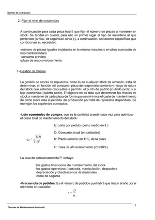 Gestión de los Equipos
2.-Fijar el nivel de existencias
A continuación para cada pieza habrá que fijar el número de piezas a mantener en
stock. Se tendrá en cuenta para ello en primer lugar el tipo de inventario al que
pertenece (crítico, de seguridad, otros ) y, a continuación, los factores específicos que
condicionan su necesidad:
-número de piezas iguales instaladas en la misma máquina o en otras (concepto de
intercambiabilidad)
-consumo previsto
-plazo de reaprovisionamiento
3.-Gestión de Stocks
La gestión de stocks de repuestos, como la de cualquier stock de almacén, trata de
determinar, en función del consumo, plazo de reaprovisionamiento y riesgo de rotura
del stock que estamos dispuestos a permitir, el punto de pedido (cuándo pedir) y el
lote económico (cuánto pedir). El objetivo no es más que determinar los niveles de
stock a mantener de cada pieza de forma que se minimice el coste de mantenimiento
de dicho stock más la pérdida de producción por falta de repuestos disponibles. Se
manejan los siguientes conceptos:
-Lote económico de compra, que es la cantidad a pedir cada vez para optimizar
el coste total de mantenimiento del stock:
k: costo por pedido (costo medio en € )
D: Consumo anual (en unidades)
bP
kD
=eq
2
b: Precio unitario (en € /u) de la pieza
P: Tasa de almacenamiento (20÷30%)
La tasa de almacenamiento P, incluye:
·los gastos financieros de mantenimiento del stock
·los gastos operativos ( custodia, manipulación, despacho)
·depreciación y obsolescencia de materiales
·coste de seguros
-Frecuencia de pedidos: Es el número de pedidos que habrá que lanzar al año por el
elemento en cuestión:
eq
D
n "
Técnicas de Mantenimiento Industrial
18
 