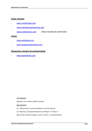Mantenimiento e Informática
Técnicas de Mantenimiento Industrial !U
Aulas virtuales
· ZZZ.vcZor`sDo1s.com
m ZZZ.maintenanceresources.com
m ZZZ.ecre,erences.ccom (nrea industria de automoción)
Libros
m ZZZ.maint2oo`.com
m ZZZ.neZstandardinstitute.com
Almacenes virtuales de mantenimiento
· ZZZ.s1ares,inder.com
ACTIVIDADES
A1licación con un sistema GMAO comercial.
eIeLIOGRA]ÍA
pq cMantenimientoN ]uente de eene,icios. Jean Paul Souris.R
pT"q cMacDiner8 Com1onent Maintenance and Re1air. [.P. elocD. b
p!aq cA ,ondoN Sistemas EP1ertos. Louis E. ]renHel7 Jr. Ana8a Multimedia.
 