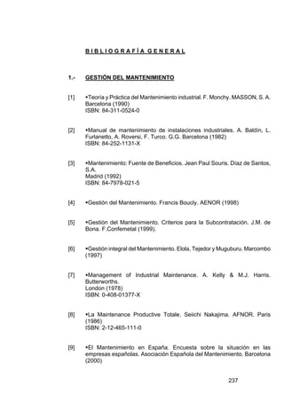 237
B I B L I O G R A F Í A G E N E R A L
1.- GESTIÓN DEL MANTENIMIENTO
[1] !Teoría y Práctica del Mantenimiento industrial. F. Monchy. MASSON, S. A.
Barcelona (1990)
ISBN: 84-311-0524-0
[2] !Manual de mantenimiento de instalaciones industriales. A. Baldín, L.
Furlanetto, A. Roversi, F. Turco. G.G. Barcelona (1982)
ISBN: 84-252-1131-X
[3] !Mantenimiento: Fuente de Beneficios. Jean Paul Souris. Díaz de Santos,
S.A.
Madrid (1992)
ISBN: 84-7978-021-5
[4] !Gestión del Mantenimiento. Francis Boucly. AENOR (1998)
[5] !Gestión del Mantenimiento. Criterios para la Subcontratación. J.M. de
Bona. F.Confemetal (1999).
[6] !Gestión integral del Mantenimiento. Elola, Tejedor y Muguburu. Marcombo
(1997)
[7] !Management of Industrial Maintenance. A. Kelly & M.J. Harris.
Butterworths.
London (1978)
ISBN: 0-408-01377-X
[8] !La Maintenance Productive Totale. Seiichi Nakajima. AFNOR. Paris
(1986)
ISBN: 2-12-465-111-0
[9] !El Mantenimiento en España. Encuesta sobre la situación en las
empresas españolas. Asociación Española del Mantenimiento. Barcelona
(2000)
 