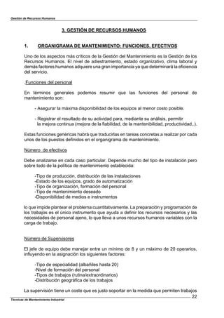 Gestión de Recursos Humanos
Técnicas de Mantenimiento Industrial
22
3. GESTIÓN DE RECURSOS HUMANOS
1. ORGANIGRAMA DE MANTENIMIENTO: FUNCIONES. EFECTIVOS
Uno de los aspectos más críticos de la Gestión del Mantenimiento es la Gestión de los
Recursos Humanos. El nivel de adiestramiento, estado organizativo, clima laboral y
demás factores humanos adquiere una gran importancia ya que determinará la eficiencia
del servicio.
.Funciones del personal
En términos generales podemos resumir que las funciones del personal de
mantenimiento son:
- Asegurar la máxima disponibilidad de los equipos al menor costo posible.
- Registrar el resultado de su actividad para, mediante su análisis, permitir
la mejora continua (mejora de la fiabilidad, de la mantenibilidad, productividad,.).
Estas funciones genéricas habrá que traducirlas en tareas concretas a realizar por cada
unos de los puestos definidos en el organigrama de mantenimiento.
Número de efectivos
Debe analizarse en cada caso particular. Depende mucho del tipo de instalación pero
sobre todo de la política de mantenimiento establecida:
-Tipo de producción, distribución de las instalaciones
-Estado de los equipos, grado de automatización
-Tipo de organización, formación del personal
-Tipo de mantenimiento deseado
-Disponibilidad de medios e instrumentos
lo que impide plantear el problema cuantitativamente. La preparación y programación de
los trabajos es el único instrumento que ayuda a definir los recursos necesarios y las
necesidades de personal ajeno, lo que lleva a unos recursos humanos variables con la
carga de trabajo.
Número de Supervisores
El jefe de equipo debe manejar entre un mínimo de 8 y un máximo de 20 operarios,
influyendo en la asignación los siguientes factores:
-Tipo de especialidad (albañiles hasta 20)
-Nivel de formación del personal
-Tipos de trabajos (rutina/extraordinarios)
-Distribución geográfica de los trabajos
La supervisión tiene un coste que es justo soportar en la medida que permiten trabajos
 