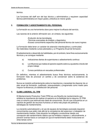 Gestión de Recursos Humanos
Técnicas de Mantenimiento Industrial
25
técnica.
Las funciones del staff son del tipo técnico y administrativa y requieren capacidad
técnica-administrativa en mayor grado y directiva en menor grado.
2. FORMACIÓN Y ADIESTRAMIENTO DEL PERSONAL
La formación es una herramienta clave para mejorar la eficacia del servicio.
Las razones de la anterior afirmación son, en síntesis, las siguientes:
-Evolución de las tecnologías
-Técnicas avanzadas de análisis y diagnóstico
-Escaso conocimiento específico del personal técnico de nuevo ingreso
La formación debe tener un carácter de extensión interdisciplinar y continuidad.
Se materializa mediante cursos planeados y un Programa Anual de formación.
El adiestramiento o desarrollo de habilidades, por el contrario, tiene fines exclusivamente
técnicos y se consigue mediante:
a) Indicaciones diarias de supervisores o adiestramiento continuo
b) La influencia que realiza el operario experto sobre su ayudante a través del
propio trabajo
c) Cursos periódicos en escuelas profesionales
En definitiva, mientras el adiestramiento busca fines técnicos exclusivamente, la
formación trata de provocar un cambio y de concienciar sobre la existencia de
problemas.
Nunca se insistirá suficientemente sobre la importancia y necesidad de disponer de un
plan anual de formación, justificado, presupuestado y programado como medio para
mejorar la eficiencia y la satisfacción del personal.
3. CLIMA LABORAL: EL TPM
El Mantenimiento Productivo Total (TPM) es una filosofía de mantenimiento que
enfatiza la importancia de implicar al operario en la fiabilidad de la máquina. El TPM
crea un entorno que estimula esa clase de compromiso. De ahí que incluyamos en un
capítulo de gestión de recursos humanos un tema más propio de políticas y
estrategias de mantenimiento.
La creciente automatización y el uso de equipos de tecnología avanzada requieren
conocimientos que están más allá de la competencia del supervisor o trabajador de
mantenimiento medios. Esta situación ha obligado a evolucionar desde una
concepción del mantenimiento clásico que se limitaba a reparar o, adicionalmente, a
prevenir averías hacia un concepto en que el mantenimiento debe involucrarse en
otras tareas como:
 