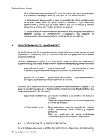Gestión de Recursos Humanos
Técnicas de Mantenimiento Industrial
27
eliminar las barreras entre producción y mantenimiento, de manera que integren
sus esfuerzos hasta llegar a ser las dos caras de una misma moneda:
-El departamento de producción al estar en contacto más íntimo con los equipos
es el que puede evitar el rápido deterioro, eliminando fugas, derrames,
obstrucciones y todo lo que se puede detectar con una inspección y limpieza
exhaustiva y eliminar con medios simples a su alcance.
-El departamento de mantenimiento no se limitará a realizar reparaciones sino que
aplicarán técnicas de mantenimiento especializado que aseguren un
mantenimiento eficaz que aumente la confianza de los operadores.
4. SUBCONTRATACIÓN DEL MANTENIMIENTO
La tendencia actual de la organización de mantenimiento es tener menos personal
(disminución cuantitativa) pero un personal cada vez más preparado técnicamente
(mejora cualitativa).
Una vez preparado el trabajo y a la vista de la carga pendiente, se puede decidir
subcontratar algunas tareas. Antes debemos haber concretado las siguientes cuestiones:
¿por qué subcontratar? ¿qué subcontratar? Las respuestas a estas
cuestiones suponen tener clara la justificación de la subcontratación.
¿cuánto subcontratar? ¿quién debe subcontratar? cuyas respuestas son la
clave para establecer los tipos de contratos a suscribir.
Respecto de la última cuestión decir que suele ser el departamento de Compras el cual
puede o no estar integrado en el departamento de mantenimiento. No obstante hay que
hacer una separación de funciones:
Especificaciones técnicas: Descripción cualitativa y cuantitativa del trabajo a
contratar.
Deben ser preparadas por el supervisor responsable
o servicio de métodos.
La Contratación en sí: Elegir contratista, negociar condiciones, redactar
pedido, intermediario entre utilizador y empresa
contratista.
Debe ser gestionado de forma centralizada,
normalmente por el departamento de Compras.
4.1 JUSTIFICACIÓN DE LA SUBCONTRATACIÓN
Es una de las decisiones de la política de mantenimiento. Depende de consideraciones
 