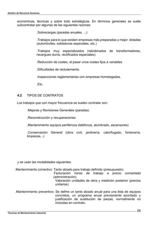 Gestión de Recursos Humanos
Técnicas de Mantenimiento Industrial
28
económicas, técnicas y sobre todo estratégicas. En términos generales se suele
subcontratar por algunas de las siguientes razones:
.Sobrecargas (paradas anuales, ...)
.Trabajos para lo que existen empresas más preparadas y mejor dotadas
(automóviles, soldaduras especiales, etc.)
.Trabajos muy especializados (rebobinados de transformadores,
recargues duros, rectificados especiales).
.Reducción de costes, al pasar unos costes fijos a variables.
.Dificultades de reclutamiento.
.Inspecciones reglamentarias con empresas homologadas.
.Etc.
4.2 TIPOS DE CONTRATOS
Los trabajos que con mayor frecuencia se suelen contratar son:
.Mejoras y Revisiones Generales (paradas)
.Reconstrucción y recuperaciones
.Mantenimiento equipos periféricos (teléfonos, alumbrado, ascensores)
.Conservación General (obra civil, jardinería, calorifugado, fontanería,
limpiezas...)
y se usan las modalidades siguientes:
.Mantenimiento correctivo: Tanto alzado para trabajo definido (presupuesto)
Facturación horas de trabajo a precio concertado
(administración)
Valoración unidades de obra y medición posterior (precios
unitarios)
.Mantenimiento preventivo: Se define un tanto alzado anual para una lista de equipos
concretos, un programa anual previamente acordado y
justificación de sustitución de piezas, normalmente no
incluidas en contrato.
 