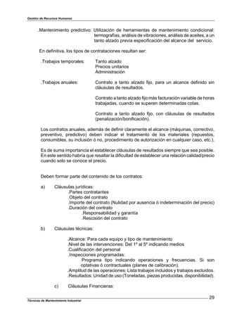 Gestión de Recursos Humanos
Técnicas de Mantenimiento Industrial
29
.Mantenimiento predictivo: Utilización de herramientas de mantenimiento condicional:
termografías, análisis de vibraciones, análisis de aceites, a un
tanto alzado previa especificación del alcance del servicio.
En definitiva, los tipos de contrataciones resultan ser:
.Trabajos temporales: Tanto alzado
Precios unitarios
Administración
.Trabajos anuales: Contrato a tanto alzado fijo, para un alcance definido sin
cláusulas de resultados.
Contrato a tanto alzado fijo más facturación variable de horas
trabajadas, cuando se superen determinadas cotas.
Contrato a tanto alzado fijo, con cláusulas de resultados
(penalización/bonificación).
Los contratos anuales, además de definir claramente el alcance (máquinas, correctivo,
preventivo, predictivo) deben indicar el tratamiento de los materiales (repuestos,
consumibles, su inclusión ó no, procedimiento de autorización en cualquier caso, etc.).
Es de suma importancia el establecer cláusulas de resultados siempre que sea posible.
En este sentido habría que resaltar la dificultad de establecer una relación calidad/precio
cuando solo se conoce el precio.
Deben formar parte del contenido de los contratos:
a) Cláusulas jurídicas:
.Partes contratantes
.Objeto del contrato
.Importe del contrato (Nulidad por ausencia ó indeterminación del precio)
.Duración del contrato
.Responsabilidad y garantía
.Rescisión del contrato
b) Cláusulas técnicas:
.Alcance: Para cada equipo y tipo de mantenimiento
.Nivel de las intervenciones: Del 1º al 5º indicando medios
.Cualificación del personal
.Inspecciones programadas:
Programa tipo indicando operaciones y frecuencias. Si son
optativas ó contractuales (planes de calibración).
.Amplitud de las operaciones: Lista trabajos incluidos y trabajos excluidos.
.Resultados: Unidad de uso (Toneladas, piezas producidas, disponibilidad).
c) Cláusulas Financieras:
 