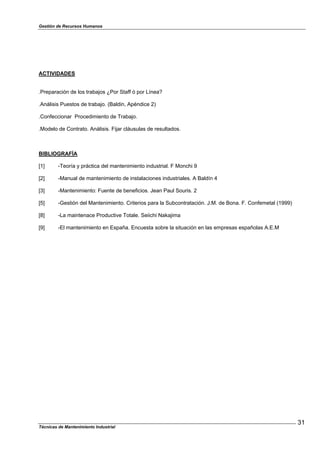 Gestión de Recursos Humanos
Técnicas de Mantenimiento Industrial
31
ACTIVIDADES
.Preparación de los trabajos ¿Por Staff ó por Línea?
.Análisis Puestos de trabajo. (Baldin, Apéndice 2)
.Confeccionar Procedimiento de Trabajo.
.Modelo de Contrato. Análisis. Fijar cláusulas de resultados.
BIBLIOGRAFÍA
[1] -Teoría y práctica del mantenimiento industrial. F Monchi 9
[2] -Manual de mantenimiento de instalaciones industriales. A Baldín 4
[3] -Mantenimiento: Fuente de beneficios. Jean Paul Souris. 2
[5] -Gestión del Mantenimiento. Criterios para la Subcontratación. J.M. de Bona. F. Confemetal (1999)
[8] -La maintenace Productive Totale. Seiichi Nakajima
[9] -El mantenimiento en España. Encuesta sobre la situación en las empresas españolas A.E.M
 