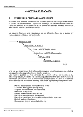 Gestión de Trabajos
4.- GESTIÓN DE TRABAJOS
1. INTRODUCCIÓN: POLITICA DE MANTENIMIENTO
El primer paso antes de concretar cómo se van a gestionar los trabajos es establecer
la política de mantenimiento. La política o estrategia de mantenimiento consiste en
definir los objetivos técnico-económicos del servicio así como los métodos a implantar
y los medios necesarios para alcanzarlos.
La siguiente figura es una visualización de las diferentes fases de la puesta en
marcha de una política de mantenimiento:
INFORMACIÓN
Técnicas de Mantenimiento Industrial 32
Definición de OBJETIVOS
Elección de los METODOS a aplicar
Definición de los MEDIOS necesarios
REALIZACIÓN
CONTROL de gestión
FIG. 1
Una vez que disponemos de la información relevante sobre los equipos, su estado y
los requerimientos de producción, se fijan los objetivos.
Los objetivos pueden ser muy variables dependiendo del tipo de industria y su
situación (producto, mercado, etc. ) e incluso puede ser distinto para cada máquina o
instalación. En cualquier caso la definición de los objetivos no es válida si no se hace
previo acuerdo con la dirección técnica y producción. Algunos objetivos posibles son:
.Máxima disponibilidad, no importando el coste.
.A un coste dado (fijando presupuesto).
.Asegurar un rendimiento, una producción.
.Garantizar la seguridad.
.Reducir las existencias de recambios.
.Maximizar la productividad del personal.
.Maximizar los trabajos programados, reduciendo las urgencias.
.Reducir las improvisaciones.
.Concretar un nivel de subcontratación, etc.
 