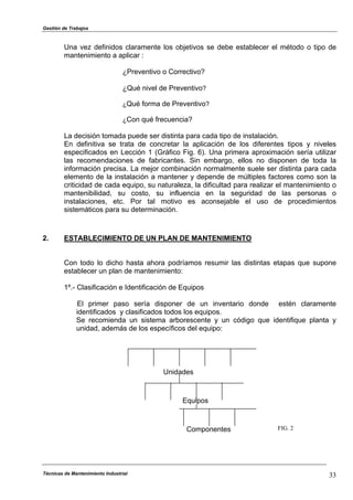 Gestión de Trabajos
Una vez definidos claramente los objetivos se debe establecer el método o tipo de
mantenimiento a aplicar :
¿Preventivo o Correctivo?
¿Qué nivel de Preventivo?
¿Qué forma de Preventivo?
¿Con qué frecuencia?
La decisión tomada puede ser distinta para cada tipo de instalación.
En definitiva se trata de concretar la aplicación de los diferentes tipos y niveles
especificados en Lección 1 (Gráfico Fig. 6). Una primera aproximación sería utilizar
las recomendaciones de fabricantes. Sin embargo, ellos no disponen de toda la
información precisa. La mejor combinación normalmente suele ser distinta para cada
elemento de la instalación a mantener y depende de múltiples factores como son la
criticidad de cada equipo, su naturaleza, la dificultad para realizar el mantenimiento o
mantenibilidad, su costo, su influencia en la seguridad de las personas o
instalaciones, etc. Por tal motivo es aconsejable el uso de procedimientos
sistemáticos para su determinación.
2. ESTABLECIMIENTO DE UN PLAN DE MANTENIMIENTO
Con todo lo dicho hasta ahora podríamos resumir las distintas etapas que supone
establecer un plan de mantenimiento:
1º.- Clasificación e Identificación de Equipos
El primer paso sería disponer de un inventario donde estén claramente
identificados y clasificados todos los equipos.
Se recomienda un sistema arborescente y un código que identifique planta y
unidad, además de los específicos del equipo:
Unidades
Técnicas de Mantenimiento Industrial 33
Equipos
Componentes FIG. 2
 