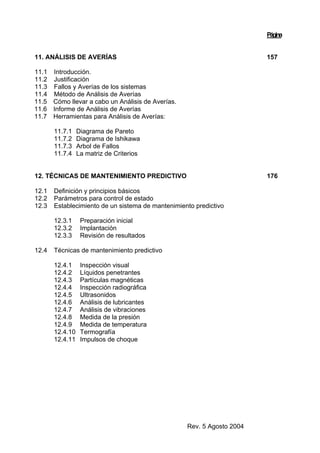Rev. 5 Agosto 2004
Página
11. ANÁLISIS DE AVERÍAS 157
11.1 Introducción.
11.2 Justificación
11.3 Fallos y Averías de los sistemas
11.4 Método de Análisis de Averías
11.5 Cómo llevar a cabo un Análisis de Averías.
11.6 Informe de Análisis de Averías
11.7 Herramientas para Análisis de Averías:
11.7.1 Diagrama de Pareto
11.7.2 Diagrama de Ishikawa
11.7.3 Arbol de Fallos
11.7.4 La matriz de Criterios
12. TÉCNICAS DE MANTENIMIENTO PREDICTIVO 176
12.1 Definición y principios básicos
12.2 Parámetros para control de estado
12.3 Establecimiento de un sistema de mantenimiento predictivo
12.3.1 Preparación inicial
12.3.2 Implantación
12.3.3 Revisión de resultados
12.4 Técnicas de mantenimiento predictivo
12.4.1 Inspección visual
12.4.2 Líquidos penetrantes
12.4.3 Partículas magnéticas
12.4.4 Inspección radiográfica
12.4.5 Ultrasonidos
12.4.6 Análisis de lubricantes
12.4.7 Análisis de vibraciones
12.4.8 Medida de la presión
12.4.9 Medida de temperatura
12.4.10 Termografía
12.4.11 Impulsos de choque
 
