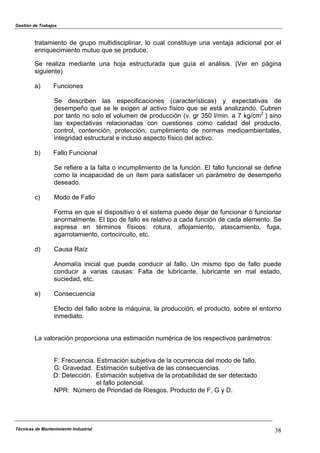 Gestión de Trabajos
Técnicas de Mantenimiento Industrial 38
tratamiento de grupo multidisciplinar, lo cual constituye una ventaja adicional por el
enriquecimiento mutuo que se produce.
Se realiza mediante una hoja estructurada que guía el análisis. (Ver en página
siguiente)
a) Funciones
Se describen las especificaciones (características) y expectativas de
desempeño que se le exigen al activo físico que se está analizando. Cubren
por tanto no solo el volumen de producción (v. gr 350 l/min. a 7 kg/cm2
) sino
las expectativas relacionadas con cuestiones como calidad del producto,
control, contención, protección, cumplimiento de normas medioambientales,
integridad estructural e incluso aspecto físico del activo.
b) Fallo Funcional
Se refiere a la falta o incumplimiento de la función. El fallo funcional se define
como la incapacidad de un ítem para satisfacer un parámetro de desempeño
deseado.
c) Modo de Fallo
Forma en que el dispositivo ó el sistema puede dejar de funcionar ó funcionar
anormalmente. El tipo de fallo es relativo a cada función de cada elemento. Se
expresa en términos físicos: rotura, aflojamiento, atascamiento, fuga,
agarrotamiento, cortocircuito, etc.
d) Causa Raíz
Anomalía inicial que puede conducir al fallo. Un mismo tipo de fallo puede
conducir a varias causas: Falta de lubricante, lubricante en mal estado,
suciedad, etc.
e) Consecuencia
Efecto del fallo sobre la máquina, la producción, el producto, sobre el entorno
inmediato.
La valoración proporciona una estimación numérica de los respectivos parámetros:
F: Frecuencia. Estimación subjetiva de la ocurrencia del modo de fallo.
G: Gravedad. Estimación subjetiva de las consecuencias.
D: Detección. Estimación subjetiva de la probabilidad de ser detectado
el fallo potencial.
NPR: Número de Prioridad de Riesgos. Producto de F, G y D.
 