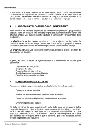 Gestión de Trabajos
Técnicas de Mantenimiento Industrial 40
-Especial hincapié debe hacerse en la detección de fallos ocultos. Se presentan
normalmente en dispositivos de protección. La recomendación en tales casos se
conoce como verificación funcional ó tareas de búsqueda de fallos. Hasta un 40%
de los modos de fallo suelen ser fallos ocultos en los sistemas complejos.
4. PLANIFICACIÓN Y PROGRAMACIÓN DEL MANTENIMIENTO
Para optimizar los recursos disponibles es imprescindible planificar y programar los
trabajos, como en cualquier otra actividad empresarial. En mantenimiento tienen una
dificultad añadida y es que deben estar ligadas a la planificación y programación de la
producción.
La planificación de los trabajos consiste en poner al ejecutor en disposición de
realizar el trabajo dentro del tiempo previsto, con buena eficiencia y según un método
optimizado; es lo que también se denomina proceso de preparación de trabajos.
La programación, una vez planificados los trabajos, establece el día y el orden de
ejecución de los mismos.
Supone, por tanto, un trabajo de ingeniería previo a la ejecución de los trabajos para
determinar:
.Localización del fallo, avería.
.Diagnosis del fallo.
.Prescribir la acción correctiva.
.Decidir la prioridad correcta del trabajo.
.Planificar y programar la actividad.
5. PLANIFICACIÓN DE LOS TRABAJOS
Para que los trabajos se puedan realizar con la eficiencia deseada es preciso:
.Concretar el trabajo a realizar.
.Estimar los medios necesarios (mano de obra, materiales)
.Definir las normas de Seguridad y Procedimientos aplicables.
.Obtener el permiso de trabajo.
Se trata, por tanto, de hacer la preparación tanto de la mano de obra como de los
materiales (repuestos, grúas, andamios, máquinas-herramientas, útiles, consumibles,
etc.), y por ello podemos decir que es una actividad imprescindible para una
adecuada programación. Esto nadie lo duda. La única cuestión opinable es si debe
ser realizado por un órgano staff o, por el contrario, que sean realizados por los
propios responsables de ejecución.
 